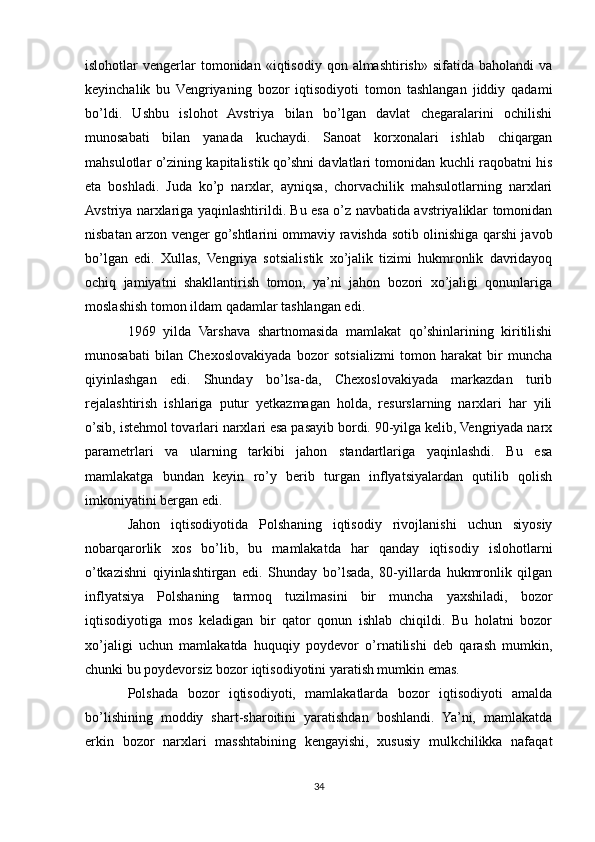 islohotlar   vengerlar  tomonidan  «iqtisodiy  qon  almashtirish»   sifatida  baholandi  va
keyinchalik   bu   Vengriyaning   bozor   iqtisodiyoti   tomon   tashlangan   jiddiy   qadami
bo’ldi.   Ushbu   islohot   Avstriya   bilan   bo’lgan   davlat   chegaralarini   ochilishi
munosabati   bilan   yanada   kuchaydi.   Sanoat   korxonalari   ishlab   chiqargan
mahsulotlar o’zining kapitalistik qo’shni davlatlari tomonidan kuchli raqobatni his
eta   boshladi.   Juda   ko’p   narxlar,   ayniqsa,   chorvachilik   mahsulotlarning   narxlari
Avstriya narxlariga yaqinlashtirildi. Bu esa o’z navbatida avstriyaliklar tomonidan
nisbatan arzon venger go’shtlarini ommaviy ravishda sotib olinishiga qarshi javob
bo’lgan   edi.   Xullas,   Vengriya   sotsialistik   xo’jalik   tizimi   hukmronlik   davridayoq
ochiq   jamiyatni   shakllantirish   tomon,   ya’ni   jahon   bozori   xo’jaligi   qonunlariga
moslashish tomon ildam qadamlar tashlangan edi.
1969   yilda   Varshava   shartnomasida   mamlakat   qo’shinlarining   kiritilishi
munosabati   bilan   Chexoslovakiyada   bozor   sotsializmi   tomon   harakat   bir   muncha
qiyinlashgan   edi.   Shunday   bo’lsa-da,   Chexoslovakiyada   markazdan   turib
rejalashtirish   ishlariga   putur   yetkazmagan   holda,   resurslarning   narxlari   har   yili
o’sib, istehmol tovarlari narxlari esa pasayib bordi. 90-yilga kelib, Vengriyada narx
parametrlari   va   ularning   tarkibi   jahon   standartlariga   yaqinlashdi.   Bu   esa
mamlakatga   bundan   keyin   ro’y   berib   turgan   inflyatsiyalardan   qutilib   qolish
imkoniyatini bergan edi.
Jahon   iqtisodiyotida   Polshaning   iqtisodiy   rivojlanishi   uchun   siyosiy
nobarqarorlik   xos   bo’lib,   bu   mamlakatda   har   qanday   iqtisodiy   islohotlarni
o’tkazishni   qiyinlashtirgan   edi.   Shunday   bo’lsada,   80-yillarda   hukmronlik   qilgan
inflyatsiya   Polshaning   tarmoq   tuzilmasini   bir   muncha   yaxshiladi,   bozor
iqtisodiyotiga   mos   keladigan   bir   qator   qonun   ishlab   chiqildi.   Bu   holatni   bozor
xo’jaligi   uchun   mamlakatda   huquqiy   poydevor   o’rnatilishi   deb   qarash   mumkin,
chunki bu poydevorsiz bozor iqtisodiyotini yaratish mumkin emas.
Polshada   bozor   iqtisodiyoti,   mamlakatlarda   bozor   iqtisodiyoti   amalda
bo’lishining   moddiy   shart-sharoitini   yaratishdan   boshlandi.   Ya’ni,   mamlakatda
erkin   bozor   narxlari   masshtabining   kengayishi,   xususiy   mulkchilikka   nafaqat
34 