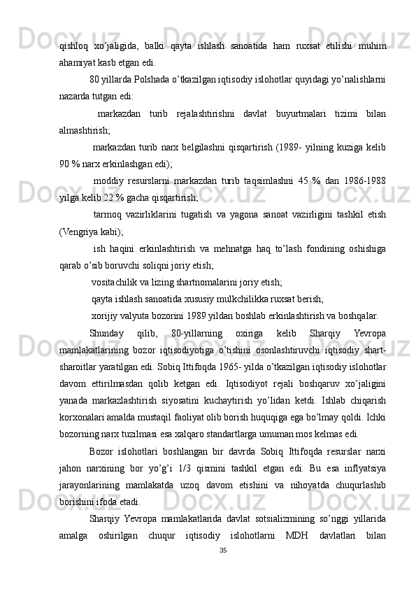 qishloq   xo’jaligida,   balki   qayta   ishlash   sanoatida   ham   ruxsat   etilishi   muhim
ahamiyat kasb etgan edi.
80 yillarda Polshada o’tkazilgan iqtisodiy islohotlar quyidagi yo’nalishlarni
nazarda tutgan edi:
  markazdan   turib   rejalashtirishni   davlat   buyurtmalari   tizimi   bilan
almashtirish;
  markazdan   turib   narx  belgilashni   qisqartirish   (1989-   yilning   kuziga  kelib

90 % narx erkinlashgan edi);
  moddiy   resurslarni   markazdan   turib   taqsimlashni   45   %   dan   1986-1988

yilga kelib 22 % gacha qisqartirish;
  tarmoq   vazirliklarini   tugatish   va   yagona   sanoat   vazirligini   tashkil   etish

(Vengriya kabi);
  ish   haqini   erkinlashtirish   va   mehnatga   haq   to’lash   fondining   oshishiga

qarab o’sib boruvchi soliqni joriy etish;
 vositachilik va lizing shartnomalarini joriy etish;

 qayta ishlash sanoatida xususiy mulkchilikka ruxsat berish;

 xorijiy valyuta bozorini 1989 yildan boshlab erkinlashtirish va boshqalar.

Shunday   qilib,   80-yillarning   oxiriga   kelib   Sharqiy   Yevropa
mamlakatlarining   bozor   iqtisodiyotiga   o’tishini   osonlashtiruvchi   iqtisodiy   shart-
sharoitlar yaratilgan edi. Sobiq Ittifoqda 1965- yilda o’tkazilgan iqtisodiy islohotlar
davom   ettirilmasdan   qolib   ketgan   edi.   Iqtisodiyot   rejali   boshqaruv   xo’jaligini
yanada   markazlashtirish   siyosatini   kuchaytirish   yo’lidan   ketdi.   Ishlab   chiqarish
korxonalari amalda mustaqil faoliyat olib borish huquqiga ega bo’lmay qoldi. Ichki
bozorning narx tuzilmasi esa xalqaro standartlarga umuman mos kelmas edi. 
Bozor   islohotlari   boshlangan   bir   davrda   Sobiq   Ittifoqda   resurslar   narxi
jahon   narxining   bor   yo’g’i   1/3   qismini   tashkil   etgan   edi.   Bu   esa   inflyatsiya
jarayonlarining   mamlakatda   uzoq   davom   etishini   va   nihoyatda   chuqurlashib
borishini ifoda etadi.
Sharqiy   Yevropa   mamlakatlarida   davlat   sotsializmining   so’nggi   yillarida
amalga   oshirilgan   chuqur   iqtisodiy   islohotlarni   MDH   davlatlari   bilan
35 