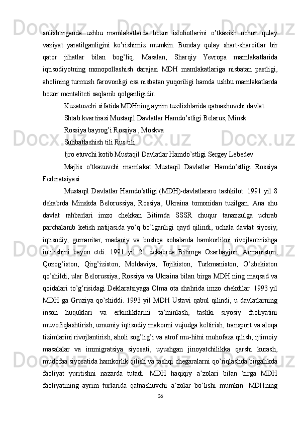 solishtirganda   ushbu   mamlakatlarda   bozor   islohotlarini   o’tkazish   uchun   qulay
vaziyat   yaratilganligini   ko’rishimiz   mumkin.   Bunday   qulay   shart-sharoitlar   bir
qator   jihatlar   bilan   bog’liq.   Masalan,   Sharqiy   Yevropa   mamlakatlarida
iqtisodiyotning   monopollashish   darajasi   MDH   mamlakatlariga   nisbatan   pastligi,
aholining turmush farovonligi esa nisbatan yuqoriligi hamda ushbu mamlakatlarda
bozor mentaliteti saqlanib qolganligidir.
Kuzatuvchi sifatida MDHning ayrim tuzilishlarida qatnashuvchi davlat
Shtab kvartirasi Mustaqil Davlatlar Hamdo’stligi Belarus, Minsk
Rossiya bayrog’i Rossiya , Moskva
Suhbatlashish tili Rus tili
Ijro etuvchi kotib Mustaqil Davlatlar Hamdo’stligi Sergey Lebedev
Majlis   o’tkazuvchi   mamlakat   Mustaqil   Davlatlar   Hamdo’stligi   Rossiya
Federatsiyasi
Mustaqil   Davlatlar   Hamdo’stligi   (MDH)-davlatlararo  tashkilot.  1991  yil  8
dekabrda   Minskda   Belorussiya,   Rossiya,   Ukraina   tomonidan   tuzilgan.   Ana   shu
davlat   rahbarlari   imzo   chekkan   Bitimda   SSSR   chuqur   tanazzulga   uchrab
parchalanib   ketish   natijasida   yo’q   bo’lganligi   qayd   qilindi,   uchala   davlat   siyosiy,
iqtisodiy,   gumanitar,   madaniy   va   boshqa   sohalarda   hamkorlikni   rivojlantirishga
intilishini   bayon   etdi.   1991   yil   21   dekabrda   Bitimga   Ozarbayjon,   Armaniston,
Qozog’iston,   Qirg’iziston,   Moldaviya,   Tojikiston,   Turkmaniston,   O’zbekiston
qo’shildi, ular Belorussiya, Rossiya va Ukraina bilan birga MDH ning maqsad va
qoidalari  to’g’risidagi  Deklaratsiyaga Olma ota shahrida imzo chekdilar. 1993 yil
MDH   ga   Gruziya   qo’shiddi.   1993   yil   MDH   Ustavi   qabul   qilindi,   u   davlatlarning
inson   huquklari   va   erkinliklarini   ta minlash,   tashki   siyosiy   faoliyatiniʼ
muvofiqlashtirish, umumiy iqtisodiy makonni vujudga keltirish, transport va aloqa
tizimlarini rivojlantirish, aholi sog’lig’i va atrof mu-hitni muhofaza qilish, ijtimoiy
masalalar   va   immigratsiya   siyosati,   uyushgan   jinoyatchilikka   qarshi   kurash,
mudofaa siyosatida hamkorlik qilish va tashqi chegaralarni qo’riqlashda birgalikda
faoliyat   yuritishni   nazarda   tutadi.   MDH   haqiqiy   a zolari   bilan   birga   MDH	
ʼ
faoliyatining   ayrim   turlarida   qatnashuvchi   a zolar   bo’lishi   mumkin.   MDHning	
ʼ
36 