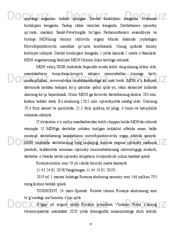 quyidagi   organlari   tashkil   qilingan:   Davlat   boshliklari   kengashi,   Hukumat
boshliqlari   kengashi,   Tashqi   ishlar   vazirlari   kengashi,   Davlatlararo   iqtisodiy
qo’mita,   markazi   Sankt-Peterburgda   bo’lgan   Parlamentlararo   assambleya   va
boshqa   MDHning   doimiy   ishlovchi   organi   Minsk   shahrida   joylashgan
Muvofiqlashtiruvchi   maslahat   qo’mita   hisoblanadi.   Uning   qoshida   doimiy
kotibiyat ishlaydi. Davlat boshliqlari kengashi 1 yilda kamida 2 marta o’tkaziladi.
MDH organlarining faoliyati MDH Nizomi bilan tartibga solinadi.
MDH sobiq SSSR hududida fuqarolik urushi kelib chiqishining oldini oldi,
mamlakatlarni   bosqichma-bosqich   xalqaro   munosabatlar   tizimiga   kirib,
mustaqilliklari, suverenitetini mustahkamlashga ko’mak berdi. MDH o’z faoliyati
davomida   haddan   tashqari   ko’p   qarorlar   qabul   qildi-yu,   lekin   aksariyat   hollarda
ularning ko’pi bajarilmadi. Hozir MDH ga kiruvchi davlatlarning aholisi 283 mln.
kishini tashkil etadi. Bu aholining 120,5 mln. iqtisodiyotda mashg’uldir. Ularning
29,4 foizi sanoat va qurilishda, 21,5 foizi qishloq xo’jaligi, o’rmon va baliqchilik
sohasida ishlaydi.
O’zbekiston o’z milliy manfaatlaridan kelib chiqqan holda MDHda ishtirok
etmoqda.   U   MDHga   davlatlar   ustidan   tuzilgan   tashkilot   sifatida   emas,   balki
mustaqil   davlatlarning   harakatlarini   muvofiqlashtiruvchi   organ   sifatida   qaraydi.
MDH   hududida   davlatlarning   teng   huquqligi   asosida   yagona   iqtisodiy   makonni
yaratish,   tashkilotda   umuman   iqtisodiy   munosabatlarning   ustuvorligiga   erishish,
davlatlar o’rtasida savdo iqtisodiy aloqalarni rivojlantirish uchun harakat qiladi.
Rossiya aholisi soni 10 yil ichida birinchi marta kamaydi
11:43 24.01.2019(Yangilangan 11:44 24.01.2019)
2019 yil 1 yanvar holatiga Rossiya aholining umumiy soni 146 million 793
ming kishini tashkil qiladi.
TOSHKENT,   24   yanv-Sputnik.   Rosstat   idorasi   Rossiya   aholisining   soni
to’g’risidagi ma lumotni e lon qildi.ʼ ʼ
O’tgan   yil   avgust   oyida   Rossiya   prezidenti   Vladimir   Putin   o’zining
telemurojaatida   mamlakat   2020   yilda   demografik   muammolarga   duch   kelishi
37 