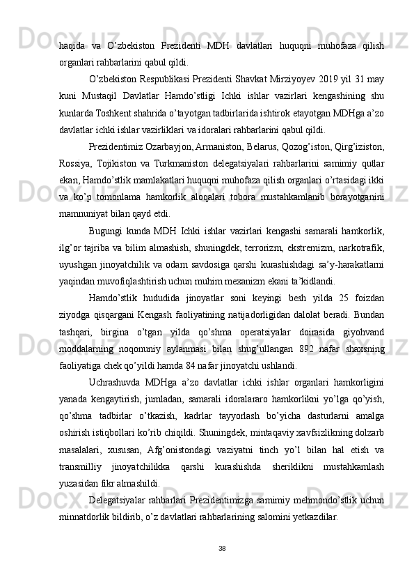 haqida   va   O’zbekiston   Prezidenti   MDH   davlatlari   huquqni   muhofaza   qilish
organlari rahbarlarini qabul qildi.
O’zbekiston Respublikasi Prezidenti Shavkat Mirziyoyev 2019 yil 31 may
kuni   Mustaqil   Davlatlar   Hamdo’stligi   Ichki   ishlar   vazirlari   kengashining   shu
kunlarda Toshkent shahrida o’tayotgan tadbirlarida ishtirok etayotgan MDHga a’zo
davlatlar ichki ishlar vazirliklari va idoralari rahbarlarini qabul qildi.
Prezidentimiz Ozarbayjon, Armaniston, Belarus, Qozog’iston, Qirg’iziston,
Rossiya,   Tojikiston   va   Turkmaniston   delegatsiyalari   rahbarlarini   samimiy   qutlar
ekan, Hamdo’stlik mamlakatlari huquqni muhofaza qilish organlari o’rtasidagi ikki
va   ko’p   tomonlama   hamkorlik   aloqalari   tobora   mustahkamlanib   borayotganini
mamnuniyat bilan qayd etdi.
Bugungi   kunda   MDH   Ichki   ishlar   vazirlari   kengashi   samarali   hamkorlik,
ilg’or   tajriba  va   bilim   almashish,   shuningdek,   terrorizm,  ekstremizm,   narkotrafik,
uyushgan   jinoyatchilik   va   odam   savdosiga   qarshi   kurashishdagi   sa’y-harakatlarni
yaqindan muvofiqlashtirish uchun muhim mexanizm ekani ta’kidlandi.
Hamdo’stlik   hududida   jinoyatlar   soni   keyingi   besh   yilda   25   foizdan
ziyodga   qisqargani   Kengash   faoliyatining   natijadorligidan   dalolat   beradi.   Bundan
tashqari,   birgina   o’tgan   yilda   qo’shma   operatsiyalar   doirasida   giyohvand
moddalarning   noqonuniy   aylanmasi   bilan   shug’ullangan   892   nafar   shaxsning
faoliyatiga chek qo’yildi hamda 84 nafar jinoyatchi ushlandi.
Uchrashuvda   MDHga   a’zo   davlatlar   ichki   ishlar   organlari   hamkorligini
yanada   kengaytirish,   jumladan,   samarali   idoralararo   hamkorlikni   yo’lga   qo’yish,
qo’shma   tadbirlar   o’tkazish,   kadrlar   tayyorlash   bo’yicha   dasturlarni   amalga
oshirish istiqbollari ko’rib chiqildi. Shuningdek, mintaqaviy xavfsizlikning dolzarb
masalalari,   xususan,   Afg’onistondagi   vaziyatni   tinch   yo’l   bilan   hal   etish   va
transmilliy   jinoyatchilikka   qarshi   kurashishda   sheriklikni   mustahkamlash
yuzasidan fikr almashildi.
Delegatsiyalar   rahbarlari   Prezidentimizga   samimiy   mehmondo’stlik   uchun
minnatdorlik bildirib, o’z davlatlari rahbarlarining salomini yetkazdilar.
38 