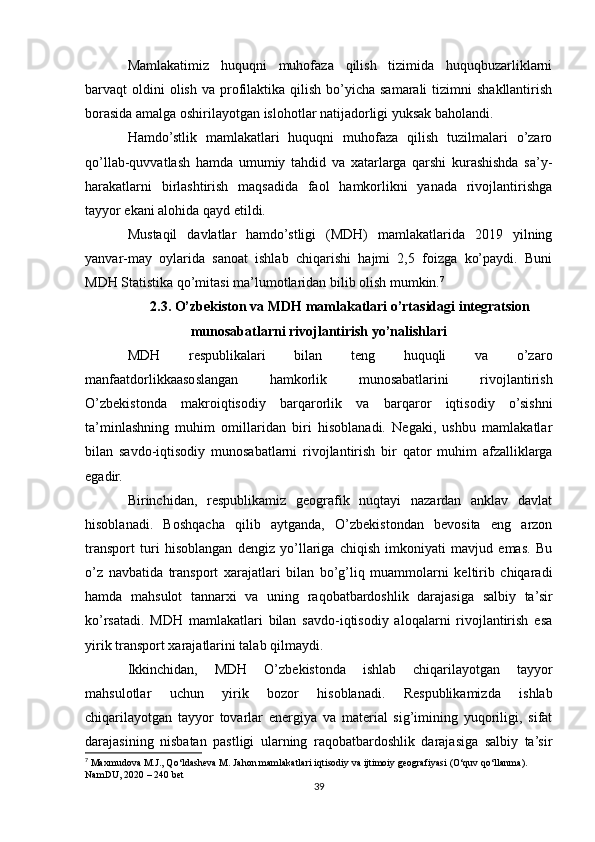 Mamlakatimiz   huquqni   muhofaza   qilish   tizimida   huquqbuzarliklarni
barvaqt  oldini  olish  va  profilaktika  qilish  bo’yicha  samarali  tizimni   shakllantirish
borasida amalga oshirilayotgan islohotlar natijadorligi yuksak baholandi.
Hamdo’stlik   mamlakatlari   huquqni   muhofaza   qilish   tuzilmalari   o’zaro
qo’llab-quvvatlash   hamda   umumiy   tahdid   va   xatarlarga   qarshi   kurashishda   sa’y-
harakatlarni   birlashtirish   maqsadida   faol   hamkorlikni   yanada   rivojlantirishga
tayyor ekani alohida qayd etildi.
Mustaqil   davlatlar   hamdo’stligi   (MDH)   mamlakatlarida   2019   yilning
yanvar-may   oylarida   sanoat   ishlab   chiqarishi   hajmi   2,5   foizga   ko’paydi.   Buni
MDH Statistika qo’mitasi ma’lumotlaridan bilib olish mumkin. 7
2.3. O’zbekiston va MDH mamlakatlari o’rtasidagi integratsion
munosabatlarni rivojlantirish yo’nalishlari
MDH   respublikalari   bilan   teng   huquqli   va   o’zaro
manfaatdorlikkaasoslangan   hamkorlik   munosabatlarini   rivojlantirish
O’zbekistonda   makroiqtisodiy   barqarorlik   va   barqaror   iqtisodiy   o’sishni
ta’minlashning   muhim   omillaridan   biri   hisoblanadi.   Negaki,   ushbu   mamlakatlar
bilan   savdo-iqtisodiy   munosabatlarni   rivojlantirish   bir   qator   muhim   afzalliklarga
egadir.
Birinchidan,   respublikamiz   geografik   nuqtayi   nazardan   anklav   davlat
hisoblanadi.   Boshqacha   qilib   aytganda,   O’zbekistondan   bevosita   eng   arzon
transport   turi   hisoblangan   dengiz   yo’llariga   chiqish   imkoniyati   mavjud   emas.   Bu
o’z   navbatida   transport   xarajatlari   bilan   bo’g’liq   muammolarni   keltirib   chiqaradi
hamda   mahsulot   tannarxi   va   uning   raqobatbardoshlik   darajasiga   salbiy   ta’sir
ko’rsatadi.   MDH   mamlakatlari   bilan   savdo-iqtisodiy   aloqalarni   rivojlantirish   esa
yirik transport xarajatlarini talab qilmaydi.
Ikkinchidan,   MDH   O’zbekistonda   ishlab   chiqarilayotgan   tayyor
mahsulotlar   uchun   yirik   bozor   hisoblanadi.   Respublikamizda   ishlab
chiqarilayotgan   tayyor   tovarlar   energiya   va   material   sig’imining   yuqoriligi,   sifat
darajasining   nisbatan   pastligi   ularning   raqobatbardoshlik   darajasiga   salbiy   ta’sir
7
 Maxmudova M.J., Qo‘ldasheva M. Jahon mamlakatlari iqtisodiy va ijtimoiy geografiyasi (O‘quv qo‘llanma). 
NamDU, 2020  –  240 bet
39 