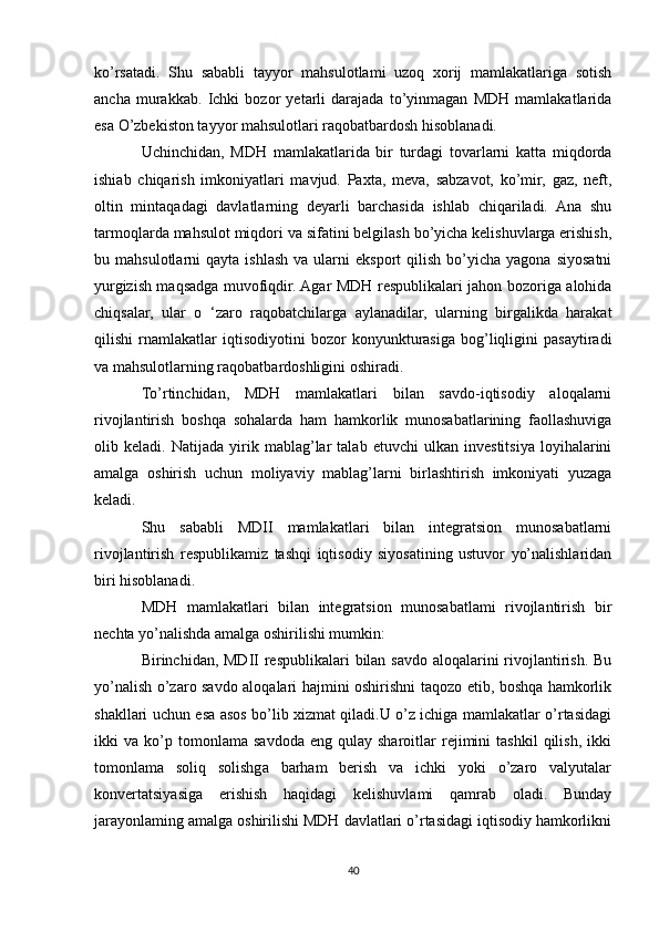 ko’rsatadi.   Shu   sababli   tayyor   mahsulotlami   uzoq   xorij   mamlakatlariga   sotish
ancha   murakkab.   Ichki   bozor   yetarli   darajada   to’yinmagan   MDH   mamlakatlarida
esa O’zbekiston tayyor mahsulotlari raqobatbardosh hisoblanadi.
Uchinchidan,   MDH   mamlakatlarida   bir   turdagi   tovarlarni   katta   miqdorda
ishiab   chiqarish   imkoniyatlari   mavjud.   Paxta,   meva,   sabzavot,   ko’mir,   gaz,   neft,
oltin   mintaqadagi   davlatlarning   deyarli   barchasida   ishlab   chiqariladi.   Ana   shu
tarmoqlarda mahsulot miqdori va sifatini belgilash bo’yicha kelishuvlarga erishish,
bu  mahsulotlarni   qayta  ishlash  va  ularni   eksport   qilish  bo’yicha  yagona  siyosatni
yurgizish maqsadga muvofiqdir. Agar MDH respublikalari jahon bozoriga alohida
chiqsalar,   ular   o   ‘zaro   raqobatchilarga   aylanadilar,   ularning   birgalikda   harakat
qilishi   rnamlakatlar   iqtisodiyotini   bozor   konyunkturasiga   bog’liqligini   pasaytiradi
va mahsulotlarning raqobatbardoshligini oshiradi.
To’rtinchidan,   MDH   mamlakatlari   bilan   savdo-iqtisodiy   aloqalarni
rivojlantirish   boshqa   sohalarda   ham   hamkorlik   munosabatlarining   faollashuviga
olib   keladi.   Natijada   yirik   mablag’lar   talab   etuvchi   ulkan   investitsiya   loyihalarini
amalga   oshirish   uchun   moliyaviy   mablag’larni   birlashtirish   imkoniyati   yuzaga
keladi.
Shu   sababli   MDII   mamlakatlari   bilan   integratsion   munosabatlarni
rivojlantirish   respublikamiz   tashqi   iqtisodiy   siyosatining   ustuvor   yo’nalishlaridan
biri hisoblanadi.
MDH   mamlakatlari   bilan   integratsion   munosabatlami   rivojlantirish   bir
nechta yo’nalishda amalga oshirilishi mumkin:
Birinchidan, MDII  respublikalari  bilan savdo aloqalarini  rivojlantirish. Bu
yo’nalish o’zaro savdo aloqalari hajmini oshirishni taqozo etib, boshqa hamkorlik
shakllari uchun esa asos bo’lib xizmat qiladi.U o’z ichiga mamlakatlar o’rtasidagi
ikki   va   ko’p   tomonlama  savdoda   eng  qulay   sharoitlar   rejimini   tashkil   qilish,   ikki
tomonlama   soliq   solishga   barham   berish   va   ichki   yoki   o’zaro   valyutalar
konvertatsiyasiga   erishish   haqidagi   kelishuvlami   qamrab   oladi.   Bunday
jarayonlaming amalga oshirilishi MDH davlatlari o’rtasidagi iqtisodiy hamkorlikni
40 