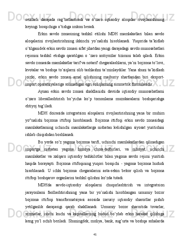 sezilarli   darajada   rag’batlantiradi   va   o’zaro   iqtisodiy   aloqalar   rivojlanishining
keyingi bosqichiga o’tishga imkon beradi. 
Erkin   savdo   zonasining   tashkil   etilishi   MDH   mamlakatlari   bilan   savdo
aloqalarini   rivojlantirishning   ikkinchi   yo’nalishi   hisoblanadi.   Yuqorida   ta’kidlab
o’tilganidek erkin savdo zonasi sifat jihatdan yangi darajadagi savdo munosabatlari
rejimini   tashkil   etishga   qaratilgan   o   ‘zaro   imtiyozlar   tizimini   talab   qiladi.   Erkin
savdo zonasida mamlakatlar tarif va notarif chegaralashlarni, ya’ni bojxona to’lovi,
kvotalar va boshqa to’siqlarni olib tashlashni ta’minlaydilar. Yana shuni ta’kidlash
joizki,   erkin   savdo   zonasi   amal   qilishining   majburiy   shartlaridan   biri   eksport-
import operatsiyalariga solinadigan egri soliqlarning simmetrik formulasidir.
Aynan   erkin   savdo   zonasi   shakllanishi   davrida   iqtisodiy   munosabatlarni
o’zaro   liberallashtirish   bo’yicha   ko’p   tomonlama   muzokaralarni   boshqarishga
ehtiyoj tug’iladi.
MDH   doirasida   integratsion   aloqalarni   rivojlantirishning   yana   bir   muhim
yo^nalishi   bojxona   ittifoqi   hisoblanadi.   Bojxona   ittifoqi   erkin   savdo   zonasidagi
mamlakatlaming   uchinchi   mamlakatlarga   nisbatan   kelishilgan   siyosat   yuritishini
ishlab chiqishdan boshlanadi. 
Bu yerda so’z yagona bojxona tarifi, uchinchi mamlakatlardan qilinadigan
importga   nisbatan   yagona   himoya   chora-tadbirlari,   va   nihoyat,   uchinchi
mamlakatlar   va   xalqaro   iqtisodiy   tashkilotlar   bilan   yagona   savdo   rejimi   yuritish
haqida   borayapti.   Bojxona   ittifoqining   yuqori   bosqichi   -   yagona   bojxona   hududi
hisoblanadi.   U   ichki   bojxona   chegaralarini   asta-sekin   bekor   qilish   va   bojxona
ittifoqi boshqaruv organlarini tashkil qilishni ko’zda tutadi. 
MDHda   savdo-iqtisodiy   aloqalarni   chuqurlashtirish   va   integratsion
jarayonlami   faollashtirishning   yana   bir   yo’nalishi   hisoblangan   umumiy   bozor
bojxona   ittifoqi   transformatsiyasi   asosida   zaruriy   iqtisodiy   sharoitlar   pishib
yetilganlik   darajasigi   qarab   shakllanadi.   Umumiy   bozor   sharoitida   tovarlar,
xizmatlar,   ishchi   kuchi   va   kapitallarning   hudud   bo’ylab   erkin   harakat   qilishiga
keng yo’l ochib beriladi. Shuningdek, moliya, bank, sug’urta va boshqa sohalarda
41 