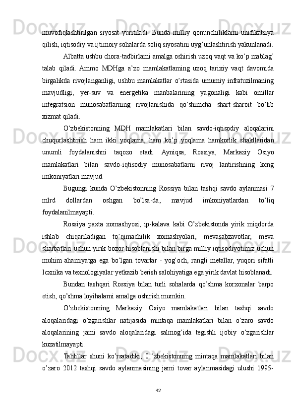 muvofiqlashtirilgan   siyosat   yuritiladi.   Bunda   milliy   qonunchiliklami   unifikatsiya
qilish, iqtisodiy va ijtimoiy sohalarda soliq siyosatini uyg’unlashtirish yakunlanadi.
Albatta ushbu chora-tadbirlami amalga oshirish uzoq vaqt va ko’p mablag’
talab   qiladi.   Ammo   MDHga   a’zo   mamlakatlaming   uzoq   tarixiy   vaqt   davomida
birgalikda   rivojlanganligi,   ushbu   mamlakatlar   o’rtasida   umumiy   infratuzilmaning
mavjudligi,   yer-suv   va   energetika   manbalarining   yagonaligi   kabi   omillar
integratsion   munosabatlarning   rivojlanishida   qo’shimcha   shart-sharoit   bo’lib
xizmat qiladi.
O’zbekistonning   MDH   mamlakatlari   bilan   savdo-iqtisodiy   aloqalarini
chuqurlashtirish   ham   ikki   yoqlama,   ham   ko’p   yoqlama   hamkorlik   shakllaridan
unumli   foydalanishni   taqozo   etadi.   Ayniqsa,   Rossiya,   Markaziy   Osiyo
mamlakatlari   bilan   savdo-iqtisodiy   munosabatlarni   rivoj   lantirishning   kcng
imkoniyatlari mavjud.
Bugungi   kunda   O’zbekistonning   Rossiya   bilan   tashqi   savdo   aylanmasi   7
mlrd   dollardan   oshgan   bo’lsa-da,   mavjud   imkoniyatlardan   to’liq
foydalanilmayapti.
Rossiya   paxta   xomashyosi,   ip-kalava   kabi   O’zbekistonda   yirik   miqdorda
ishlab   chiqariladigan   to’qimachilik   xomashyolari,   mevasabzavotlar,   meva
sharbatlari uchun yirik bozor hisoblanishi bilan birga milliy iqtisodiyotimiz uchun
muhim   ahamiyatga   ega   bo’lgan   tovarlar   -   yog’och,   rangli   metallar,   yuqori   sifatli
Icxnika va texnologiyalar yetkazib berish salohiyatiga ega yirik davlat hisoblanadi.
Bundan   tashqari   Rossiya   bilan   turli   sohalarda   qo’shma   korxonalar   barpo
etish, qo’shma loyihalarni amalga oshirish mumkin. 
O’zbekistonning   Markaziy   Osiyo   mamlakatlari   bilan   tashqi   savdo
aloqalaridagi   o’zgarishlar   natijasida   mintaqa   mamlakatlari   bilan   o’zaro   savdo
aloqalarining   jami   savdo   aloqalaridagi   salmog’ida   tegishli   ijobiy   o’zgarishlar
kuzatilmayapti.
Tahlillar   shuni   ko’rsatadiki,   0   ‘zbekistonning   mintaqa   mamlakatlari   bilan
o’zaro   2012   tashqi   savdo   aylanmasining   jami   tovar   aylanmasidagi   ulushi   1995-
42 