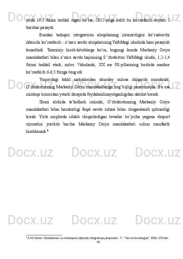 yilda   19,7   foizni   tashkil   etgan   bo’lsa,   2012-yilga   kelib   bu   ko’rsatkich   deyarli   2
barobar pasaydi.
Bundan   tashqari   integratsion   aloqalaming   intensivligini   ko’rsatuvchi
ikkinchi ko’rsatkich - o’zaro savdo aloqalarining YalMdagi ulushida ham pasayish
kuzatiladi.   Taxminiy   hisob-kitoblarga   ko’ra,   bugungi   kunda   Markaziy   Osiyo
mamlakatlari bilan o’zaro savdo hajmining 0 ‘zbekiston YalMdagi  ulushi, 1,2-1,4
foizni   tashkil   etadi,   xolos.   Vaholanki,   XX   asr   90-yillarining   boshida   mazkur
ko’rsatkich 6-6,5 foizga teng edi.
Yuqoridagi   tahlil   natijalaridan   shunday   xulosa   chiqarish   mumkinki,
O’zbekistonning Markaziy Osiyo mamlakatlariga bog’liqligi pasaymoqda. Bu esa
mintaqa bozoridan yetarli darajada foydalanilmayotganligidan dalolat beradi.
Shuni   alohida   ta’kidlash   iozimki,   O’zbekistonning   Markaziy   Osiyo
mamlakatlari   bilan   hamkorligi   faqat   savdo   sohasi   bilan   chegaralanib   qolmasligi
kcrak.   Yirik   miqdorda   ishlab   chiqariladigan   tovarlar   bo’yicha   yagona   eksport
siyosatini   yuritish   barcha   Markaziy   Osiyo   mamlakatlari   uchun   manfaatli
hisoblanadi. 8
8
 A.M.Alimov. Globallashuv va mintaqaviy iqtisodiy integratsiya jarayonlari. - Т .: “Fan va tcxnologiya”, 2016, 276 bet.
43 