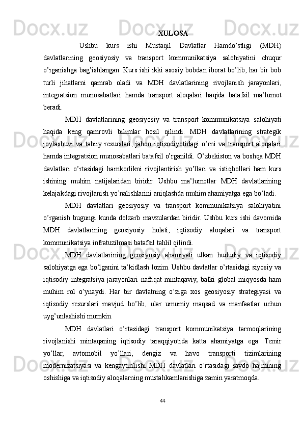 XULOSA
Ushbu   kurs   ishi   Mustaqil   Davlatlar   Hamdo’stligi   (MDH)
davlatlarining   geosiyosiy   va   transport   kommunikatsiya   salohiyatini   chuqur
o’rganishga bag’ishlangan. Kurs ishi ikki asosiy bobdan iborat bo’lib, har bir bob
turli   jihatlarni   qamrab   oladi   va   MDH   davlatlarining   rivojlanish   jarayonlari,
integratsion   munosabatlari   hamda   transport   aloqalari   haqida   batafsil   ma’lumot
beradi.
MDH   davlatlarining   geosiyosiy   va   transport   kommunikatsiya   salohiyati
haqida   keng   qamrovli   bilimlar   hosil   qilindi.   MDH   davlatlarining   strategik
joylashuvi   va   tabiiy   resurslari,   jahon   iqtisodiyotidagi   o’rni   va   transport   aloqalari
hamda integratsion munosabatlari batafsil o’rganildi. O’zbekiston va boshqa MDH
davlatlari   o’rtasidagi   hamkorlikni   rivojlantirish   yo’llari   va   istiqbollari   ham   kurs
ishining   muhim   natijalaridan   biridir.   Ushbu   ma’lumotlar   MDH   davlatlarining
kelajakdagi rivojlanish yo’nalishlarini aniqlashda muhim ahamiyatga ega bo’ladi.
MDH   davlatlari   geosiyosiy   va   transport   kommunikatsiya   salohiyatini
o’rganish   bugungi   kunda   dolzarb   mavzulardan   biridir.   Ushbu   kurs   ishi   davomida
MDH   davlatlarining   geosiyosiy   holati,   iqtisodiy   aloqalari   va   transport
kommunikatsiya infratuzilmasi batafsil tahlil qilindi.
MDH   davlatlarining   geosiyosiy   ahamiyati   ulkan   hududiy   va   iqtisodiy
salohiyatga ega bo’lganini ta’kidlash lozim. Ushbu davlatlar o’rtasidagi siyosiy va
iqtisodiy   integratsiya   jarayonlari   nafaqat   mintaqaviy,   balki   global   miqyosda   ham
muhim   rol   o’ynaydi.   Har   bir   davlatning   o’ziga   xos   geosiyosiy   strategiyasi   va
iqtisodiy   resurslari   mavjud   bo’lib,   ular   umumiy   maqsad   va   manfaatlar   uchun
uyg’unlashishi mumkin.
MDH   davlatlari   o’rtasidagi   transport   kommunikatsiya   tarmoqlarining
rivojlanishi   mintaqaning   iqtisodiy   taraqqiyotida   katta   ahamiyatga   ega.   Temir
yo’llar,   avtomobil   yo’llari,   dengiz   va   havo   transporti   tizimlarining
modernizatsiyasi   va   kengaytirilishi   MDH   davlatlari   o’rtasidagi   savdo   hajmining
oshishiga va iqtisodiy aloqalarning mustahkamlanishiga zamin yaratmoqda.
44 