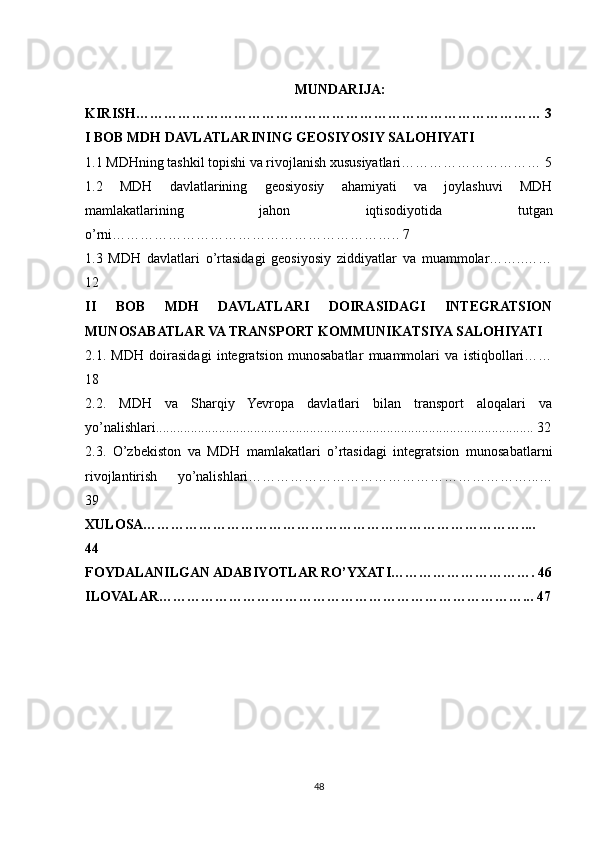 MUNDARIJA:
KIRISH…………………………………………………………………………… 3
I BOB MDH DAVLATLARINING GEOSIYOSIY SALOHIYATI
1.1 MDHning tashkil topishi va rivojlanish xususiyatlari………………………… 5
1.2   MDH   davlatlarining   geosiyosiy   ahamiyati   va   joylashuvi   MDH
mamlakatlarining   jahon   iqtisodiyotida   tutgan
o’rni…………………………………………………….. 7
1.3   MDH   davlatlari   o’rtasidagi   geosiyosiy   ziddiyatlar   va   muammolar……..……
12
II   BOB   MDH   DAVLATLARI   DOIRASIDAGI   INTEGRATSION
MUNOSABATLAR VA TRANSPORT KOMMUNIKATSIYA SALOHIYATI
2.1.   MDH   doirasidagi   integratsion   munosabatlar   muammolari   va   istiqbollari……
18
2.2.   MDH   va   Sharqiy   Yevropa   davlatlari   bilan   transport   aloqalari   va
yo’nalishlari............................................................................................................ 32
2.3.   O’zbekiston   va   MDH   mamlakatlari   o’rtasidagi   integratsion   munosabatlarni
rivojlantirish   yo’nalishlari……………………………………………………...…
39
XULOSA………………………………………………………………………....
44
FOYDALANILGAN ADABIYOTLAR RO’YXATI…………………………. 46
ILOVALAR…………………………………………………………………….. . 47
48 