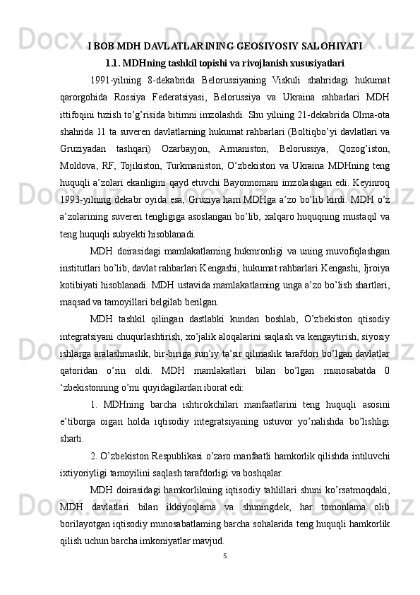I BOB MDH DAVLATLARINING GEOSIYOSIY SALOHIYATI
1.1. MDHning tashkil topishi va rivojlanish xususiyatlari
1991-yilning   8-dekabrida   Belorussiyaning   Viskuli   shahridagi   hukumat
qarorgohida   Rossiya   Federatsiyasi,   Belorussiya   va   Ukraina   rahbarlari   MDH
ittifoqini tuzish to’g’risida bitimni imzolashdi. Shu yilning 21-dekabrida Olma-ota
shahrida 11 ta suveren davlatlarning hukumat rahbarlari (Boltiqbo’yi davlatlari va
Gruziyadan   tashqari)   Ozarbayjon,   Armaniston,   Belorussiya,   Qozog’iston,
Moldova,   RF,   Tojikiston,   Turkmaniston,   O’zbekiston   va   Ukraina   MDHning   teng
huquqli a’zolari ekanligini qayd etuvchi Bayonnomani imzolashgan edi. Keyinroq
1993-yilning dekabr oyida esa, Gruziya ham MDHga a’zo bo’lib kirdi. MDH o’z
a’zolarining suveren tengligiga asoslangan bo’lib, xalqaro huquqning mustaqil  va
teng huquqli subyekti hisoblanadi.
MDH   doirasidagi   mamlakatlaming   hukmronligi   va   uning   muvofiqlashgan
institutlari bo’lib, davlat rahbarlari Kengashi, hukumat rahbarlari Kengashi, Ijroiya
kotibiyati hisoblanadi. MDH ustavida mamlakatlaming unga a’zo bo’lish shartlari,
maqsad va tamoyillari belgilab berilgan.
MDH   tashkil   qilingan   dastlabki   kundan   boshlab,   O’zbekiston   qtisodiy
integratsiyani chuqurlashtirish, xo’jalik aloqalarini saqlash va kengaytirish, siyosiy
ishlarga aralashmaslik, bir-biriga sun’iy ta’sir qilmaslik tarafdori bo’lgan davlatlar
qatoridan   o’rin   oldi.   MDH   mamlakatlari   bilan   bo’lgan   munosabatda   0
‘zbekistonning o’mi quyidagilardan iborat edi:
1.   MDHning   barcha   ishtirokchilari   manfaatlarini   teng   huquqli   asosini
e’tiborga   oigan   holda   iqtisodiy   integratsiyaning   ustuvor   yo’nalishda   bo’lishligi
sharti.
2. O’zbekiston Respublikasi o’zaro manfaatli hamkorlik qilishda intiluvchi
ixtiyoriyligi tamoyilini saqlash tarafdorligi va boshqalar. 
MDH  doirasidagi   hamkorlikning  iqtisodiy  tahlillari  shuni  ko’rsatmoqdaki,
MDH   davlatlari   bilan   ikkiyoqlama   va   shuningdek,   har   tomonlama   olib
borilayotgan iqtisodiy munosabatlaming barcha sohalarida teng huquqli hamkorlik
qilish uchun barcha imkoniyatlar mavjud. 
5 