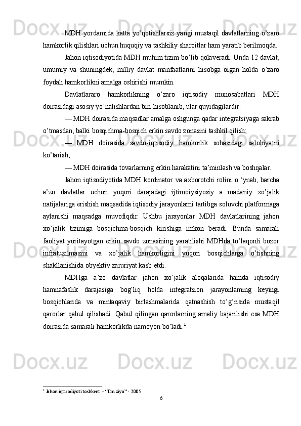 MDH yordamida katta yo’qotishlarsiz yangi mustaqil davlatlarning o’zaro
hamkorlik qilishlari uchun huquqiy va tashkiliy sharoitlar ham yaratib berilmoqda.
Jahon iqtisodiyotida MDH muhim tizim bo’lib qolaveradi. Unda 12 davlat,
umumiy   va   shuningdek,   milliy   davlat   manfaatlarini   hisobga   oigan   holda   o’zaro
foydali hamkorlikni amalga oshirishi mumkin. 
Davlatlararo   hamkorlikning   o’zaro   iqtisodiy   munosabatlari   MDH
doirasidagi asosiy yo’nalishlardan biri hisoblanib, ular quyidagilardir:
— MDH doirasida maqsadlar amalga oshgunga qadar integratsiyaga sakrab
o’tmasdan, balki bosqichma-bosqich erkin savdo zonasini tashkil qilish;
—   MDH   doirasida   savdo-iqtisodiy   hamkorlik   sohasidagi   salohiyatni
ko’tarish;
— MDH doirasida tovarlarning erkin harakatini ta’minlash va boshqalar.
Jahon iqtisodiyotida MDH kordinator va axborotchi rolini o ‘ynab, barcha
a’zo   davlatlar   uchun   yuqori   darajadagi   ijtimoiysiyosiy   a   madaniy   xo’jalik
natijalariga erishish maqsadida iqtisodiy jarayonlami tartibga soluvchi platformaga
aylanishi   maqsadga   muvofiqdir.   Ushbu   jarayonlar   MDH   davlatlarining   jahon
xo’jalik   tizimiga   bosqichma-bosqich   kirishiga   imkon   beradi.   Bunda   samarali
faoliyat   yuritayotgan   erkin   savdo   zonasining   yaratilishi   MDHda   to’laqonli   bozor
infratuzilmasini   va   xo’jalik   hamkorligini   yuqori   bosqichlarga   o’tishning
shakllanishida obyektiv zaruriyat kasb etdi.
MDHga   a’zo   davlatlar   jahon   xo’jalik   aloqalarida   hamda   iqtisodiy
hamnafaslik   darajasiga   bog’liq   holda   integratsion   jarayonlaming   keyingi
bosqichlarida   va   mintaqaviy   birlashmalarida   qatnashish   to’g’risida   mustaqil
qarorlar   qabul   qilishadi.   Qabul   qilingan   qarorlarning   amaliy   bajarilishi   esa   MDH
doirasida samarali hamkorlikda namoyon bo’ladi. 1
1
 Jahon iqtisodiyoti toshkent – “Ilm ziyo” - 2005
6 