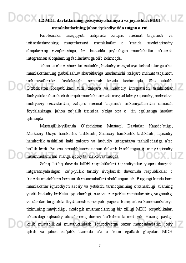 1.2 MDH davlatlarining geosiyosiy ahamiyati va joylashuvi MDH
mamlakatlarining jahon iqtisodiyotida tutgan o’rni
Fan-texnika   taraqqiyoti   natijasida   xalqaro   mehnat   taqsimoti   va
ixtisoslashuvining   chuqurlashuvi   mamlakatlar   o   ‘rtasida   savdoiqtisodiy
aloqalaming   rivojlanishiga,   bir   hududda   joylashgan   mamlakatlar   o’rtasida
integratsion aloqalaming faollashuviga olib kelmoqda. 
Jahon tajribasi shuni ko’rsatadiki, hududiy integratsiya tashkilotlariga a’zo
mamlakatlarning globallashuv sharoitlariga moslashishi, xalqaro mehnat taqsimoti
imkoniyatlaridan   foydalanishi   samarali   tarzda   kechmoqda.   Shu   sababli
O’zbekiston   Respublikasi   turli   xalqaro   va   hududiy   integratsion   tashkilotlar
faoliyatida ishtirok etish orqali mamlakatimizda mavjud tabiiy-iqtisodiy, mehnat va
moliyaviy   resurslardan,   xalqaro   mehnat   taqsimoti   imkoniyatlaridan   samarali
foydalanishga,   jahon   xo’jalik   tizimida   o’ziga   xos   o   ‘rin   egallashga   harakat
qilmoqda.
Mustaqillik-yillarida   O’zbekiston   Mustaqil   Davlatlar   Hamdo’stligi,
Markaziy   Osiyo   hamkorlik   tashkiloti,   Shanxay   hamkorlik   tashkiloti,   Iqtisodiy
hamkorlik   tashkiloti   kabi   xalqaro   va   hududiy   integratsiya   tashkilotlariga   a’zo
bo’lib   kirdi.   Bu   esa   respublikamiz   uchun   dolzarb   hisoblangan   ijtimoiy-iqtisodiy
muammolami hal etishga ijobiy ta ‘sir ko’rsatmoqda.
Sobiq   Ittifoq   davrida   MDH   respublikalari   iqtisodiyotlari   yuqori   darajada
intgeratsiyalashgan,   ko’p-yilIik   tarixiy   rivojlanish   davomida   respublikalar   o
‘rtasida mustahkam hamkorlik munosabatlari shakllangan edi. Bugungi kunda ham
mamlakatlar   iqtisodiyoti   asosiy   va   yetakchi   tarmoqlarining   o’xshashligi,   ularning
yaxlit   hududiy   birlikka   ega   ekanligi,   suv   va   energetika   manbalarining   yagonaligi
va ulardan birgalikda foydalanish zaruriyati, yagona transport va kommunikatsiya
tizimining   mavjudligi,   ekologik   muammolarning   bir   xilligi   MDH   respublikalari
o’rtasidagi   iqtisodiy   aloqalarning   doimiy   bo’lishini   ta’minlaydi.   Hozirgi   paytga
kelib   mustaqillikni   mustahkamlash,   iqtisodiyotga   bozor   munosabatlarini   joriy
qilish   va   jahon   xo’jalik   tizimida   o’z   o   ‘rnini   egallash   g’oyalari   MDH
7 