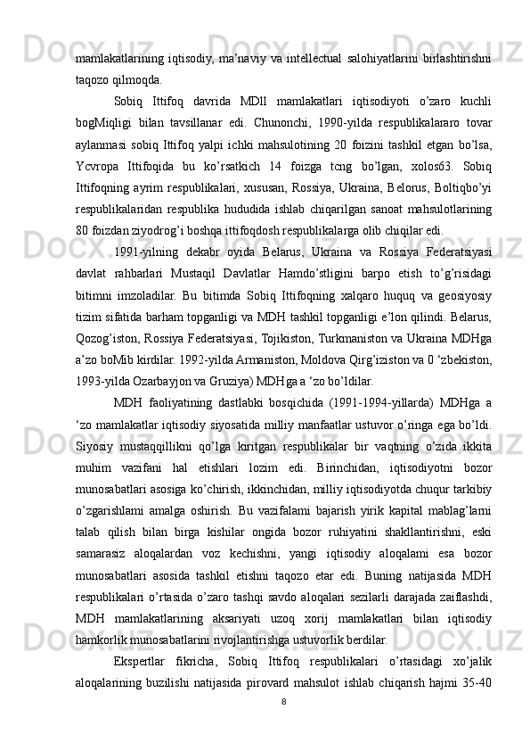 mamlakatlarining   iqtisodiy,   ma’naviy   va   intellectual   salohiyatlarini   birlashtirishni
taqozo qilmoqda.
Sobiq   Ittifoq   davrida   MDll   mamlakatlari   iqtisodiyoti   o’zaro   kuchli
bogMiqligi   bilan   tavsillanar   edi.   Chunonchi,   1990-yilda   respublikalararo   tovar
aylanmasi   sobiq   Ittifoq   yalpi   ichki   mahsulotining   20   foizini   tashkil   etgan   bo’lsa,
Ycvropa   Ittifoqida   bu   ko’rsatkich   14   foizga   tcng   bo’lgan,   xolos63.   Sobiq
Ittifoqning   ayrim   respublikalari,   xususan,   Rossiya,   Ukraina,   Belorus,   Boltiqbo’yi
respublikalaridan   respublika   hududida   ishlab   chiqarilgan   sanoat   mahsulotlarining
80 foizdan ziyodrog’i boshqa ittifoqdosh respublikalarga olib chiqilar edi.
1991-yilning   dekabr   oyida   Belarus,   Ukraina   va   Rossiya   Federatsiyasi
davlat   rahbarlari   Mustaqil   Davlatlar   Hamdo’stligini   barpo   etish   to’g’risidagi
bitimni   imzoladilar.   Bu   bitimda   Sobiq   Ittifoqning   xalqaro   huquq   va   geosiyosiy
tizim sifatida barham topganligi va MDH tashkil topganligi e’lon qilindi. Belarus,
Qozog’iston, Rossiya Federatsiyasi, Tojikiston, Turkmaniston va Ukraina MDHga
a’zo boMib kirdilar. 1992-yilda Armaniston, Moldova Qirg’iziston va 0 ‘zbekiston,
1993-yilda Ozarbayjon va Gruziya) MDHga a ‘zo bo’ldilar.
MDH   faoliyatining   dastlabki   bosqichida   (1991-1994-yillarda)   MDHga   a
‘zo mamlakatlar iqtisodiy siyosatida milliy manfaatlar ustuvor o’ringa ega bo’ldi.
Siyosiy   mustaqqillikni   qo’lga   kiritgan   respublikalar   bir   vaqtning   o’zida   ikkita
muhim   vazifani   hal   etishlari   lozim   edi.   Birinchidan,   iqtisodiyotni   bozor
munosabatlari asosiga ko’chirish, ikkinchidan, milliy iqtisodiyotda chuqur tarkibiy
o’zgarishlami   amalga   oshirish.   Bu   vazifalami   bajarish   yirik   kapital   mablag’larni
talab   qilish   bilan   birga   kishilar   ongida   bozor   ruhiyatini   shakllantirishni,   eski
samarasiz   aloqalardan   voz   kechishni,   yangi   iqtisodiy   aloqalami   esa   bozor
munosabatlari   asosida   tashkil   etishni   taqozo   etar   edi.   Buning   natijasida   MDH
respublikalari   o’rtasida   o’zaro   tashqi   savdo   aloqalari   sezilarli   darajada   zaiflashdi,
MDH   mamlakatlarining   aksariyati   uzoq   xorij   mamlakatlari   bilan   iqtisodiy
hamkorlik munosabatlarini rivojlantirishga ustuvorlik berdilar.
Ekspertlar   fikricha,   Sobiq   Ittifoq   respublikalari   o’rtasidagi   xo’jalik
aloqalarining   buzilishi   natijasida   pirovard   mahsulot   ishlab   chiqarish   hajmi   35-40
8 