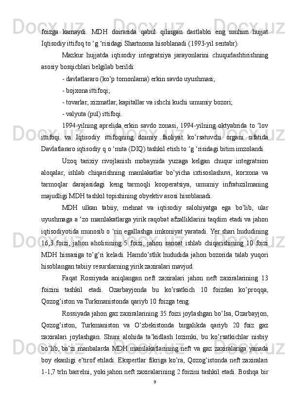 foizga   kamaydi.   MDH   doirasida   qabul   qilingan   dastlabki   eng   muhim   hujjat
Iqtisodiy ittifoq to ‘g ‘risidagi Shartnoma hisoblanadi (1993-yil sentabr). 
Mazkur   hujjatda   iqtisodiy   integratsiya   jarayonlarini   chuqurlashtirishning
asosiy bosqicblari belgilab berildi:
- davlatlararo (ko’p tomonlama) erkin savdo uyushmasi;
- bojxona ittifoqi;
- tovarlar, xizmatlar, kapitallar va ishchi kuchi umumiy bozori;
- valyuta (pul) ittifoqi.
1994-yilning   aprelida   erkin   savdo   zonasi,   1994-yilning   oktyabrida   to   ‘lov
ittifoqi   va   Iqtisodiy   ittifoqning   doimiy   faoliyat   ko’rsatuvchi   organi   sifatida
Davlatlararo iqtisodiy q o ‘mita (DIQ) tashkil etish to ‘g ‘risidagi bitim imzolandi.
Uzoq   tarixiy   rivojlanish   mobaynida   yuzaga   kelgan   chuqur   integratsion
aloqalar,   ishlab   chiqarishning   mamlakatlar   bo’yicha   ixtisoslashuvi,   korxona   va
tarmoqlar   darajasidagi   keng   tarmoqli   kooperatsiya,   umumiy   infratuzilmaning
majudligi MDH tashkil topishining obyektiv asosi hisoblanadi.
MDH   ulkan   tabiiy,   mehnat   va   iqtisodiy   salohiyatga   ega   bo’lib,   ular
uyushmaga a ‘zo mamlakatlarga yirik raqobat afzalliklarini taqdim etadi va jahon
iqtisodiyotida munosib o ‘rin egallashga imkoniyat yaratadi. Yer shari hududining
16,3   foizi,   jahon   aholisining   5   foizi,   jahon   sanoat   ishlab   chiqarishining   10   foizi
MDH   hissasiga   to’g’ri   keladi.   Hamdo’stlik   hududida   jahon   bozorida   talab   yuqori
hisoblangan tabiiy resurslarning yirik zaxiralari mavjud.
Faqat   Rossiyada   aniqlangan   neft   zaxiralari   jahon   neft   zaxiralarining   13
foizini   tashkil   etadi.   Ozarbayjonda   bu   ko’rsatkich   10   foizdan   ko’proqqa,
Qozog’iston va Turkmanistonda qariyb 10 foizga teng. 
Rossiyada jahon gaz zaxiralarining 35 foizi joylashgan bo’Isa, Ozarbayjon,
Qozog’iston,   Turkmaniston   va   O’zbekistonda   birgalikda   qariyb   20   foiz   gaz
zaxiralari   joylashgan.   Shuni   alohida   ta’kidlash   lozimki,   bu   ko’rsatkichlar   nisbiy
bo’lib,   ba’zi   manbalarda   MDH   mamlakatlarining   neft   va   gaz   zaxiralariga   yanada
boy ekanligi e’tirof  etiladi. Ekspertlar  fikriga ko’ra, Qozog’istonda neft zaxiralari
1-1,7 trln barrelni, yoki jahon neft zaxiralarining 2 foizini tashkil etadi. Boshqa bir
9 