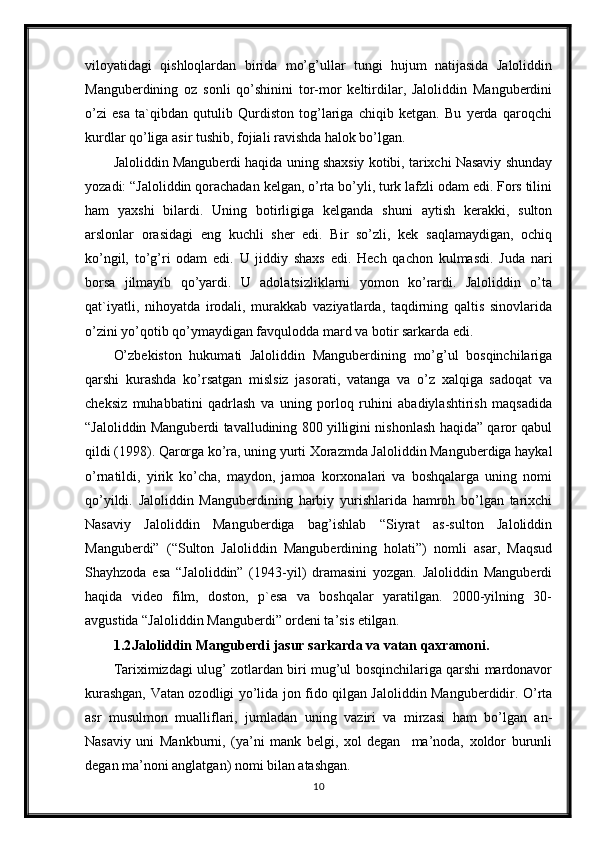 viloyatidagi   qishloqlardan   birida   mo’g’ullar   tungi   hujum   natijasida   Jaloliddin
Manguberdining   oz   sonli   qo’shinini   tor-mor   keltirdilar,   Jaloliddin   Manguberdini
o’zi   esa   ta`qibdan   qutulib   Qurdiston   tog’lariga   chiqib   ketgan.   Bu   yerda   qaroqchi
kurdlar qo’liga asir tushib, fojiali ravishda halok bo’lgan. 
Jaloliddin Manguberdi haqida uning shaxsiy kotibi, tarixchi Nasaviy shunday
yozadi: “Jaloliddin qorachadan kelgan, o’rta bo’yli, turk lafzli odam edi. Fors tilini
ham   yaxshi   bilardi.   Uning   botirligiga   kelganda   shuni   aytish   kerakki,   sulton
arslonlar   orasidagi   eng   kuchli   sher   edi.   Bir   so’zli,   kek   saqlamaydigan,   ochiq
ko’ngil,   to’g’ri   odam   edi.   U   jiddiy   shaxs   edi.   Hech   qachon   kulmasdi.   Juda   nari
borsa   jilmayib   qo’yardi.   U   adolatsizliklarni   yomon   ko’rardi.   Jaloliddin   o’ta
qat`iyatli,   nihoyatda   irodali,   murakkab   vaziyatlarda,   taqdirning   qaltis   sinovlarida
o’zini yo’qotib qo’ymaydigan favqulodda mard va botir sarkarda edi.
O’zbekiston   hukumati   Jaloliddin   Manguberdining   mo’g’ul   bosqinchilariga
qarshi   kurashda   ko’rsatgan   mislsiz   jasorati,   vatanga   va   o’z   xalqiga   sadoqat   va
cheksiz   muhabbatini   qadrlash   va   uning   porloq   ruhini   abadiylashtirish   maqsadida
“Jaloliddin Manguberdi tavalludining 800 yilligini nishonlash haqida” qaror qabul
qildi (1998). Qarorga ko’ra, uning yurti Xorazmda Jaloliddin Manguberdiga haykal
o’rnatildi,   yirik   ko’cha,   maydon,   jamoa   korxonalari   va   boshqalarga   uning   nomi
qo’yildi.   Jaloliddin   Manguberdining   harbiy   yurishlarida   hamroh   bo’lgan   tarixchi
Nasaviy   Jaloliddin   Manguberdiga   bag’ishlab   “Siyrat   as-sulton   Jaloliddin
Manguberdi”   (“Sulton   Jaloliddin   Manguberdining   holati”)   nomli   asar,   Maqsud
Shayhzoda   esa   “Jaloliddin”   (1943-yil)   dramasini   yozgan.   Jaloliddin   Manguberdi
haqida   video   film,   doston,   p`esa   va   boshqalar   yaratilgan.   2000-yilning   30-
avgustida “Jaloliddin Manguberdi” ordeni ta’sis etilgan.
1.2 Jaloliddin Manguberdi jasur sarkarda va vatan qaxramoni.
Tariximizdagi ulug’ zotlardan biri mug’ul bosqinchilariga qarshi mardonavor
kurashgan, Vatan ozodligi yo’lida jon fido qilgan Jaloliddin Manguberdidir. O’rta
asr   musulmon   mualliflari,   jumladan   uning   vaziri   va   mirzasi   ham   bo’lgan   an-
Nasaviy   uni   Mankburni,   (ya’ni   mank   belgi,   xol   degan     ma’noda,   xoldor   burunli
degan ma’noni anglatgan) nomi bilan atashgan.
10