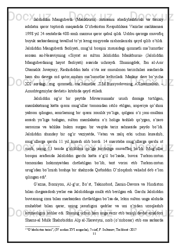 Jaloliddin   Manguberdi   (Mankburni)   xotirasini   abadiylashtirish   va   tarixiy
adolatni   qaror   toptirish   maqsadida   O’zbekiston   Respublikasi   Vazirlar   mahkamasi
1998 yil 24-sentabrda 408-sonli maxsus qaror qabul qildi. Ushbu qarorga muvofiq
buyuk sarkardaning tavallud to’yi keng miqyosda nishonlanishi qayd qilib o’tildi.
Jaloliddin Manguberdi faoliyati, mug’ul bosqini xususidagi  qimmatli ma’lumotlar
asosan   an-Nasaviyning   «Siyrat   as   sulton   Jaloliddin   Mankburni»   (Jaloliddin
Manguberdining   hayot   faoliyati)   asarida   uchraydi.   Shuningdek,   Ibn   al-Asir
Otamalik   Juvayniy,   Rashididdin   kabi   o’rta   asr   musulmon   tarixchilari   asarlarida
ham   shu   davrga   oid   qator   muhim   ma’lumotlar   keltiriladi.   Mazkur   davr   bo’yicha
XX   asrdagi   eng   qimmatli   ma’lumotlar   Z.M.Buniyodovning   «Xorazmshoh   –
Anushtegeniylar davlati» kitobida qayd etiladi.  
Jaloliddin   og’ir   bir   paytda   Movarounnahr   urush   domiga   tortilgan,
mamlakatning   katta   qismi   mug’ullar   tomonidan   istilo   etilgan,   imperiya   qo’shini
yakson   qilingan,   amirlarning   bir   qismi   xoinlik   yo’liga,   qolgani   o’z   joni-mulkini
asrash   yo’liga   tushgan,   sulton   mamlakatni   o’z   holiga   tashlab   qo’ygan,   o’zaro
sarosima   va   tahlika   hukm   surgan   bir   vaqtda   tarix   sahnasida   paydo   bo’ldi.
Jaloliddin   shunday   bir   og’ir   vaziyatda,   Vatan   va   xalq   erki   uchun   kurashib,
mug’ullarga   qarshi   11   yil   kurash   olib   bordi.   14   marotaba   mug’ullarga   qarshi   ot
surib,   uning   13   tasida   g’oliblikni   qo’lga   kiritishga   muvaffaq   bo’ldi.   Mug’ullar
bosqini   arafasida   Jaloliddin   garchi   katta   o’g’il   bo’lsada,   buvisi   Turkon-xotun
tomonidan   hokimiyatdan   chetlatilgan   bo’lib,   taxt   vorisi   etib   Turkon-xotun
urug’idan bo’lmish boshqa bir shahzoda  Qutbiddin O’zloqshoh valiahd deb e’lon
qilingan edi 2
.
G’azna,   Bomiyon,   Al-g’ur,   Bo’st,   Takinobod,   Zamin-Davora   va   Hindiston
bilan chegaradosh yerlar esa Jaloliddinga mulk etib berilgan edi. Garchi Jaloliddin
buvisining izmi bilan markazdan chetlatilgan bo’lsa-da, lekin sulton unga alohida
muhabbat   bilan   qarar,   uning   jasurligini   qadrlar   va   uni   o’zidan   uzoqlashib
ketmasligini hohlar edi. Shuning uchun ham unga vazir etib taniqli davlat amaldori
Shams-al Mulk Shahobiddin Alp al-Xaraviyni, noib (o’rinbosar) etib esa sarkarda
2
  “O’zbekiston tarixi”, (IV asrdan XVI asrgacha), 7-sinf, F. Sultonov, Toshkent -2017
11 