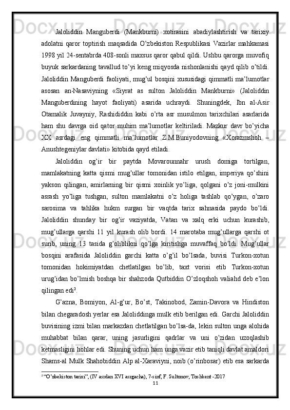 Jaloliddin   Manguberdi   (Mankburni)   xotirasini   abadiylashtirish   va   tarixiy
adolatni   qaror   toptirish   maqsadida   O’zbekiston   Respublikasi   Vazirlar   mahkamasi
1998 yil 24-sentabrda 408-sonli maxsus qaror qabul qildi. Ushbu qarorga muvofiq
buyuk sarkardaning tavallud to’yi keng miqyosda nishonlanishi qayd qilib o’tildi.
Jaloliddin Manguberdi faoliyati, mug’ul bosqini xususidagi  qimmatli ma’lumotlar
asosan   an-Nasaviyning   «Siyrat   as   sulton   Jaloliddin   Mankburni»   (Jaloliddin
Manguberdining   hayot   faoliyati)   asarida   uchraydi.   Shuningdek,   Ibn   al-Asir
Otamalik   Juvayniy,   Rashididdin   kabi   o’rta   asr   musulmon   tarixchilari   asarlarida
ham   shu   davrga   oid   qator   muhim   ma’lumotlar   keltiriladi.   Mazkur   davr   bo’yicha
XX   asrdagi   eng   qimmatli   ma’lumotlar   Z.M.Buniyodovning   «Xorazmshoh   –
Anushtegeniylar davlati» kitobida qayd etiladi.  
Jaloliddin   og’ir   bir   paytda   Movarounnahr   urush   domiga   tortilgan,
mamlakatning   katta   qismi   mug’ullar   tomonidan   istilo   etilgan,   imperiya   qo’shini
yakson   qilingan,   amirlarning   bir   qismi   xoinlik   yo’liga,   qolgani   o’z   joni-mulkini
asrash   yo’liga   tushgan,   sulton   mamlakatni   o’z   holiga   tashlab   qo’ygan,   o’zaro
sarosima   va   tahlika   hukm   surgan   bir   vaqtda   tarix   sahnasida   paydo   bo’ldi.
Jaloliddin   shunday   bir   og’ir   vaziyatda,   Vatan   va   xalq   erki   uchun   kurashib,
mug’ullarga   qarshi   11   yil   kurash   olib   bordi.   14   marotaba   mug’ullarga   qarshi   ot
surib,   uning   13   tasida   g’oliblikni   qo’lga   kiritishga   muvaffaq   bo’ldi.   Mug’ullar
bosqini   arafasida   Jaloliddin   garchi   katta   o’g’il   bo’lsada,   buvisi   Turkon-xotun
tomonidan   hokimiyatdan   chetlatilgan   bo’lib,   taxt   vorisi   etib   Turkon-xotun
urug’idan bo’lmish boshqa bir shahzoda  Qutbiddin O’zloqshoh valiahd deb e’lon
qilingan edi 2
.
G’azna,   Bomiyon,   Al-g’ur,   Bo’st,   Takinobod,   Zamin-Davora   va   Hindiston
bilan chegaradosh yerlar esa Jaloliddinga mulk etib berilgan edi. Garchi Jaloliddin
buvisining izmi bilan markazdan chetlatilgan bo’lsa-da, lekin sulton unga alohida
muhabbat   bilan   qarar,   uning   jasurligini   qadrlar   va   uni   o’zidan   uzoqlashib
ketmasligini hohlar edi. Shuning uchun ham unga vazir etib taniqli davlat amaldori
Shams-al Mulk Shahobiddin Alp al-Xaraviyni, noib (o’rinbosar) etib esa sarkarda
2
  “O’zbekiston tarixi”, (IV asrdan XVI asrgacha), 7-sinf, F. Sultonov, Toshkent -2017
11