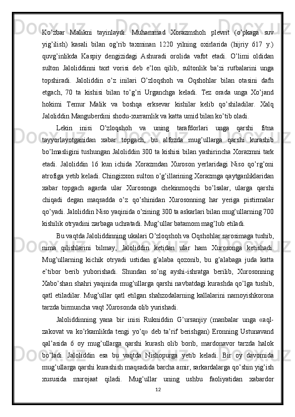 Ko’zbar   Malikni   tayinlaydi.   Muhammad   Xorazmshoh   plevrit   (o’pkaga   suv
yig’ilish)   kasali   bilan   og’rib   taxminan   1220   yilning   oxirlarida   (hijriy   617   y.)
quvg’inlikda   Kaspiy   dengizidagi   Ashuradi   orolida   vafot   etadi.   O’limi   oldidan
sulton   Jaloliddinni   taxt   vorisi   deb   e’lon   qilib,   sultonlik   ba’zi   rutbalarini   unga
topshiradi.   Jaloliddin   o’z   inilari   O’zloqshoh   va   Oqshohlar   bilan   otasini   dafn
etgach,   70   ta   kishisi   bilan   to’g’ri   Urganchga   keladi.   Tez   orada   unga   Xo’jand
hokimi   Temur   Malik   va   boshqa   erksevar   kishilar   kelib   qo’shiladilar.   Xalq
Jaloliddin Manguberdini shodu-xurramlik va katta umid bilan ko’tib oladi. 
Lekin   inisi   O’zloqshoh   va   uning   tarafdorlari   unga   qarshi   fitna
tayyorlayotganidan   xabar   topgach,   bu   alfozda   mug’ullarga   qarshi   kurashib
bo’lmasligini  tushungan Jaloliddin 300 ta kishisi  bilan yashirincha Xorazmni  tark
etadi.   Jaloliddin   16   kun   ichida   Xorazmdan   Xuroson   yerlaridagi   Niso   qo’rg’oni
atrofiga yetib keladi. Chingizxon sulton o’g’illarining Xorazmga qaytganliklaridan
xabar   topgach   agarda   ular   Xurosonga   chekinmoqchi   bo’lsalar,   ularga   qarshi
chiqadi   degan   maqsadda   o’z   qo’shinidan   Xurosonning   har   yeriga   pistirmalar
qo’yadi. Jaloliddin Niso yaqinida o’zining 300 ta askarlari bilan mug’ullarning 700
kishilik otryadini zarbaga uchratadi. Mug’ullar batamom mag’lub etiladi. 
Bu vaqtda Jaloliddinning ukalari O’zloqshoh va Oqshohlar sarosimaga tushib,
nima   qilishlarini   bilmay,   Jaloliddin   ketidan   ular   ham   Xurosonga   ketishadi.
Mug’ullarning   kichik   otryadi   ustidan   g’alaba   qozonib,   bu   g’alabaga   juda   katta
e’tibor   berib   yuborishadi.   Shundan   so’ng   ayshi-ishratga   berilib,   Xurosonning
Xabo’shan shahri yaqinida mug’ullarga qarshi navbatdagi kurashda qo’lga tushib,
qatl   etiladilar.   Mug’ullar   qatl   etilgan   shahzodalarning   kallalarini   namoyishkorona
tarzda birmuncha vaqt Xurosonda olib yurishadi.
Jaloliddinning   yana   bir   inisi   Rukniddin   G’ursanjiy   (manbalar   unga   «aql-
zakovat   va   ko’rkamlikda   tengi   yo’q»   deb   ta’rif   berishgan)   Eronning   Ustunavand
qal’asida   6   oy   mug’ullarga   qarshi   kurash   olib   borib,   mardonavor   tarzda   halok
bo’ladi.   Jaloliddin   esa   bu   vaqtda   Nishopurga   yetib   keladi.   Bir   oy   davomida
mug’ullarga qarshi kurashish maqsadida barcha amir, sarkardalarga qo’shin yig’ish
xususida   murojaat   qiladi.   Mug’ullar   uning   ushbu   faoliyatidan   xabardor
12