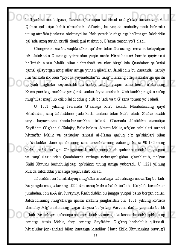 bo’lganliklarini   bilgach,   Zavzon   (Nishopur   va   Hirot   oralig’ida)   tumanidagi   Al-
Qohira   qal’asiga   kelib   o’rnashadi.   Afsuski,   bu   vaqtda   mahalliy   noib   hokimlar
uning atrofida jipslasha ololmaydilar. Hali yetarli kuchga ega bo’lmagan Jaloliddin
qal’ada uzoq turish xavfli ekanligini tushunib, G’azna tomon yo’l oladi. 
Chingizxon esa bu vaqtda ulkan qo’shin bilan Xurosonga izma-iz kelayotgan
edi.   Jaloliddin   G’aznaga   yetmasdan   yaqin   orada   Hirot   hokimi   hamda   qayinotasi
bo’lmish   Amin   Malik   bilan   uchrashadi   va   ular   birgalikda   Qandahor   qal’asini
qamal qilayotgan mug’ullar ustiga yurish qiladilar. Jaloliddin bu kurashda   harbiy
ilm tarixida ilk bora “piyoda yoyandozlar”ni mug’ullarning otliq askarlariga qarshi
qo’yadi.   Inglizlar   keyinchalik   bu   harbiy   usulga   yuqori   baho   berib,   o’zlarining
Kress yonidagi mashhur janglarda undan foydalanishadi. Uch kunlik jangdan so’ng
mug’ullar mag’lub etilib Jaloliddin g’olib bo’ladi va u G’azna tomon yo’l oladi.
U   1221   yilning   fevralida   G’aznaga   kirib   keladi.   Manbalarning   qayd
etilishicha,   xalq   Jaloliddinni   juda   katta   tantana   bilan   kutib   oladi.   Shahar   xuddi
xayit   bayramidek   shodu-hurramlikka   to’ladi.   G’aznada   Jaloliddin   xizmatiga
Sayfiddin O’g’roq al-Xalajiy, Balx hokimi A’zam Malik, afg’on qabilalari sardori
Muzaffar   Malik   va   qarluqlar   rahbari   al-Hasan   qarluq   o’z   qo’shinlari   bilan
qo’shiladilar.   Jami   qo’shinning   soni   tarixchilarning   xabariga   ko’ra   90-130   ming
kishi atrofida bo’lgan. Chingizxon Jaloliddinning kuch-qudratini oshib borayotgani
va   mug’ullar   undan   Qandahorda   zarbaga   uchraganligidan   g’azablanib,   no’yon
Shiki   Xutuxu   boshchiligidagi   qo’shinni   uning   ustiga   yuboradi.   U   1221   yilning
kuzida Jaloliddin yerlariga yaqinlashib keladi. 
Jaloliddin bir hamladayoq mug’ullarni zarbaga uchratishga muvaffaq bo’ladi.
Bu jangda mug’ullarning 1000 dan oshiq kishisi halok bo’ladi. Ko’plab tarixchilar
jumladan, ibn al-Asir, Juvayniy, Rashididdin bu jangga yuqori baho bergan edilar.
Jaloliddinning   mug’ullarga   qarshi   muhim   janglaridan   biri   1221   yilning   ko’zida
shimoliy Afg’onistonning Lagar daryosi bo’yidagi Parvona dashti  yaqinida bo’lib
o’tadi. Birlashgan qo’shinga shaxsan Jaloliddinning o’zi lashkarboshilik qilib, o’ng
qanotga   Amin   Malik,   chap   qanotga   Sayfiddin   O’g’roq   boshchilik   qilishadi.
Mug’ullar   jon-jahdlari   bilan   kurashga   kiradilar.   Hatto  Shiki   Xutuxuning   buyrug’i
13