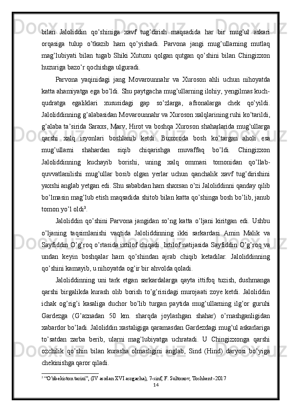 bilan   Jaloliddin   qo’shiniga   xavf   tug’dirish   maqsadida   har   bir   mug’ul   askari
orqasiga   tulup   o’tkazib   ham   qo’yishadi.   Parvona   jangi   mug’ullarning   mutlaq
mag’lubiyati   bilan   tugab   Shiki   Xutuxu   qolgan   qutgan   qo’shini   bilan   Chingizxon
huzuriga bazo’r qochishga ulguradi. 
Parvona   yaqinidagi   jang   Movarounnahr   va   Xuroson   ahli   uchun   nihoyatda
katta ahamiyatga ega bo’ldi. Shu paytgacha mug’ullarning ilohiy, yengilmas kuch-
qudratga   egaliklari   xususidagi   gap   so’zlarga,   afsonalarga   chek   qo’yildi.
Jaloliddinning g’alabasidan Movarounnahr va Xuroson xalqlarining ruhi ko’tarildi,
g’alaba ta’sirida Saraxs, Marv, Hirot va boshqa Xuroson shaharlarida mug’ullarga
qarshi   xalq   isyonlari   boshlanib   ketdi.   Buxoroda   bosh   ko’targan   aholi   esa
mug’ullarni   shahardan   siqib   chiqarishga   muvaffaq   bo’ldi.   Chingizxon
Jaloliddinning   kuchayib   borishi,   uning   xalq   ommasi   tomonidan   qo’llab-
quvvatlanilishi   mug’ullar   bosib   olgan   yerlar   uchun   qanchalik   xavf   tug’dirishini
yaxshi anglab yetgan edi. Shu sababdan ham shaxsan o’zi Jaloliddinni qanday qilib
bo’lmasin mag’lub etish maqsadida shitob bilan katta qo’shinga bosh bo’lib, janub
tomon yo’l oldi 3
. 
Jaloliddin   qo’shini   Parvona   jangidan   so’ng   katta   o’ljani   kiritgan   edi.   Ushbu
o’ljaning   taqsimlanishi   vaqtida   Jaloliddinning   ikki   sarkardasi   Amin   Malik   va
Sayfiddin O’g’roq o’rtasida ixtilof chiqadi. Ixtilof natijasida Sayfiddin O’g’roq va
undan   keyin   boshqalar   ham   qo’shindan   ajrab   chiqib   ketadilar.   Jaloliddinning
qo’shini kamayib, u nihoyatda og’ir bir ahvolda qoladi. 
Jaloliddinning   uni   tark   etgan   sarkardalarga   qayta   ittifoq   tuzish,   dushmanga
qarshi   birgalikda   kurash   olib   borish   to’g’risidagi   murojaati   zoye   ketdi.   Jaloliddin
ichak   og’rig’i   kasaliga   duchor   bo’lib   turgan   paytida   mug’ullarning   ilg’or   guruhi
Gardezga   (G’aznadan   50   km.   sharqda   joylashgan   shahar)   o’rnashganligidan
xabardor bo’ladi. Jaloliddin xastaligiga qaramasdan Gardezdagi mug’ul askarlariga
to’satdan   zarba   berib,   ularni   mag’lubiyatga   uchratadi.   U   Chingizxonga   qarshi
ozchilik   qo’shin   bilan   kurasha   olmasligini   anglab,   Sind   (Hind)   daryosi   bo’yiga
chekinishga qaror qiladi. 
3
 “O’zbekiston tarixi”, (IV asrdan XVI asrgacha), 7-sinf, F. Sultonov, Toshkent -2017
14 