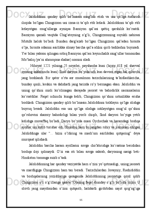 Jaloliddinni   qanday   qilib   bo’lmasin   mag’lub   etish   va   uni   qo’lga   tushirish
ilinjida  bo’lgan Chingizxon  uni  izma-iz ta’qib etib keladi. Jaloliddinni  ta’qib etib
kelayotgan   mug’ullarga   ayniqsa   Bamiyon   qal’asi   qattiq   qarshilik   ko’rsatdi.
Bamiyon   qamali   vaqtida   Chig’atoyning   o’g’li,   Chingizxonning   suyukli   nabirasi
Mutulk   halok   bo’ladi.   Bundan   darg’azab   bo’lgan   Chingizxon   qal’adan   bironta
o’lja, bironta odamni asirlikka olmay barcha qal’a ahlini qirib tashlashni buyuradi.
Yer bilan yakson qilingan sobiq Bamiyon qal’asi keyinchalik mug’ullar tomonidan
Mo’baliq (ya’ni ahmoqona shahar) nomini oladi.
  Nihoyat   1221   yilning   25   noyabri,   payshanba   kuni   (hijriy   618   yil   shavval
oyining sakkizinchi kuni) Sind daryosi bo’yida uch kun davom etgan hal qiluvchi
jang   boshlandi.   Bir   qator   o’rta   asr   musulmon   tarixchilarining   ta’kidlashlaricha,
bunday qonli, keskin va  dahshatli  jang tarixda ro’y bermagan ekan. Jaloliddin  va
uning   qo’shini   misli   ko’rilmagan   darajada   jasorat   va   bahodirlik   namunalarini
ko’rsatdilar.   Faqat   uchinchi   kunga   kelib,   Chingizxon   qo’shini   ustunlikka   erisha
boshladi. Chingizxon qanday qilib bo’lmasin Jaloliddinni tiriklayin qo’lga olishga
buyruq   beradi.   Jaloliddin   esa   uni   qo’lga   olishga   intilayotgan   mug’ul   qo’shini
qo’rshovini   shaxsiy   bahodirligi   bilan   yorib   chiqib,   Sind   daryosi   bo’yiga   yetib
kelishga muvaffaq bo’ladi. Daryo bo’yida onasi  Oychechak va haramdagi boshqa
ayollar uni kutib turishar edi. Shundoq ham bu jangdan ruhiy va jismonan ezilgan
Jaloliddinga   ular   “...   bizni   o’ldiring   va   mash’um   asirlikdan   qutqaring”   deya
murojaat qilishadi.
Jaloliddin   barcha   haram   ayollarini   suvga   cho’ktirishga   ko’rsatma   berishdan
boshqa   iloji   qolmaydi.   O’zi   esa   oti   bilan   suvga   sakrab,   daryoning   narigi   beti-
Hindiston tomonga suzib o’tadi. 
Jaloliddinning har qanday vaziyatda ham o’zini yo’qotmasligi, uning jasorati
va   mardligiga   Chingizxon   ham   tan   beradi.   Tarixchilardan   Juvayniy,   Rashididdin
va   boshqalarning   yozishlariga   qaraganda   Jaloliddinning   jasoratiga   qoyil   qolib
Chingizxon o’z o’g’illariga qarata “Otaning faqat shunday o’g’li bo’lishi lozim. U
olovli   jang   maydonidan   o’zini   qutqarib,   halokatli   girdobdan   najot   qirg’og’iga
15 