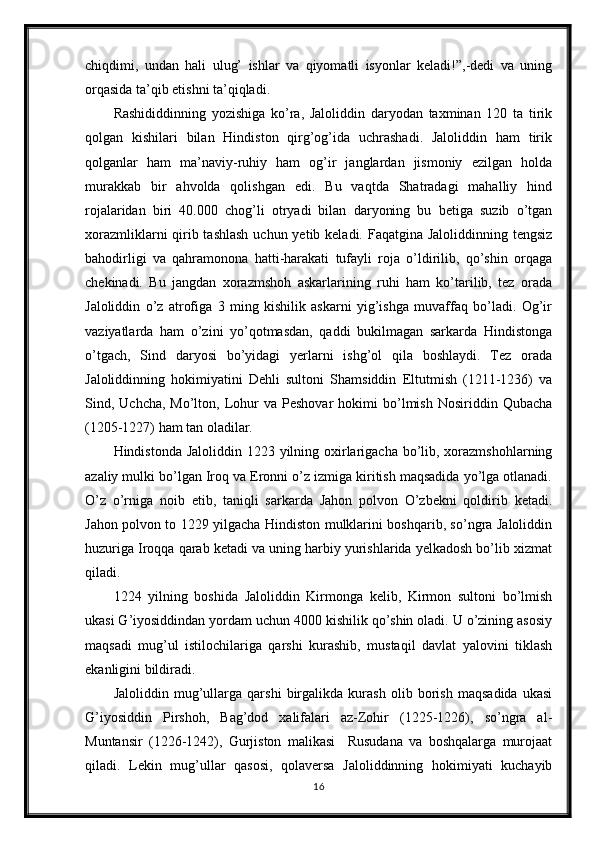 chiqdimi,   undan   hali   ulug’   ishlar   va   qiyomatli   isyonlar   keladi!”,-dedi   va   uning
orqasida ta’qib etishni ta’qiqladi. 
Rashididdinning   yozishiga   ko’ra,   Jaloliddin   daryodan   taxminan   120   ta   tirik
qolgan   kishilari   bilan   Hindiston   qirg’og’ida   uchrashadi.   Jaloliddin   ham   tirik
qolganlar   ham   ma’naviy-ruhiy   ham   og’ir   janglardan   jismoniy   ezilgan   holda
murakkab   bir   ahvolda   qolishgan   edi.   Bu   vaqtda   Shatradagi   mahalliy   hind
rojalaridan   biri   40.000   chog’li   otryadi   bilan   daryoning   bu   betiga   suzib   o’tgan
xorazmliklarni  qirib tashlash  uchun yetib keladi. Faqatgina Jaloliddinning tengsiz
bahodirligi   va   qahramonona   hatti-harakati   tufayli   roja   o’ldirilib,   qo’shin   orqaga
chekinadi.   Bu   jangdan   xorazmshoh   askarlarining   ruhi   ham   ko’tarilib,   tez   orada
Jaloliddin   o’z   atrofiga   3   ming   kishilik   askarni   yig’ishga   muvaffaq   bo’ladi.   Og’ir
vaziyatlarda   ham   o’zini   yo’qotmasdan,   qaddi   bukilmagan   sarkarda   Hindistonga
o’tgach,   Sind   daryosi   bo’yidagi   yerlarni   ishg’ol   qila   boshlaydi.   Tez   orada
Jaloliddinning   hokimiyatini   Dehli   sultoni   Shamsiddin   Eltutmish   (1211-1236)   va
Sind,  Uchcha,  Mo’lton,  Lohur  va  Peshovar   hokimi  bo’lmish  Nosiriddin  Qubacha
(1205-1227) ham tan oladilar. 
Hindistonda Jaloliddin 1223 yilning oxirlarigacha bo’lib, xorazmshohlarning
azaliy mulki bo’lgan Iroq va Eronni o’z izmiga kiritish maqsadida yo’lga otlanadi.
O’z   o’rniga   noib   etib,   taniqli   sarkarda   Jahon   polvon   O’zbekni   qoldirib   ketadi.
Jahon polvon to 1229 yilgacha Hindiston mulklarini boshqarib, so’ngra Jaloliddin
huzuriga Iroqqa qarab ketadi va uning harbiy yurishlarida yelkadosh bo’lib xizmat
qiladi.
1224   yilning   boshida   Jaloliddin   Kirmonga   kelib,   Kirmon   sultoni   bo’lmish
ukasi G’iyosiddindan yordam uchun 4000 kishilik qo’shin oladi. U o’zining asosiy
maqsadi   mug’ul   istilochilariga   qarshi   kurashib,   mustaqil   davlat   yalovini   tiklash
ekanligini bildiradi.
Jaloliddin   mug’ullarga   qarshi   birgalikda   kurash   olib   borish   maqsadida   ukasi
G’iyosiddin   Pirshoh,   Bag’dod   xalifalari   az-Zohir   (1225-1226),   so’ngra   al-
Muntansir   (1226-1242),   Gurjiston   malikasi     Rusudana   va   boshqalarga   murojaat
qiladi.   Lekin   mug’ullar   qasosi,   qolaversa   Jaloliddinning   hokimiyati   kuchayib
16