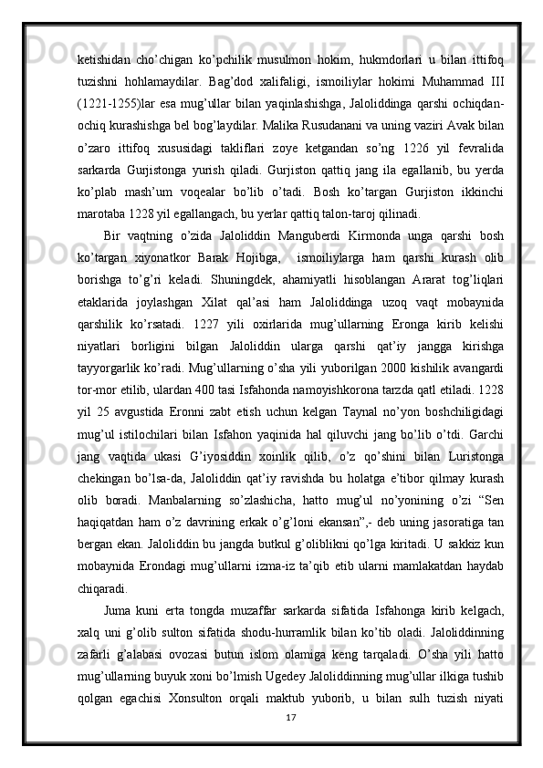 ketishidan   cho’chigan   ko’pchilik   musulmon   hokim,   hukmdorlari   u   bilan   ittifoq
tuzishni   hohlamaydilar.   Bag’dod   xalifaligi,   ismoiliylar   hokimi   Muhammad   III
(1221-1255)lar   esa   mug’ullar   bilan   yaqinlashishga,   Jaloliddinga   qarshi   ochiqdan-
ochiq kurashishga bel bog’laydilar. Malika Rusudanani va uning vaziri Avak bilan
o’zaro   ittifoq   xususidagi   takliflari   zoye   ketgandan   so’ng   1226   yil   fevralida
sarkarda   Gurjistonga   yurish   qiladi.   Gurjiston   qattiq   jang   ila   egallanib,   bu   yerda
ko’plab   mash’um   voqealar   bo’lib   o’tadi.   Bosh   ko’targan   Gurjiston   ikkinchi
marotaba 1228 yil egallangach, bu yerlar qattiq talon-taroj qilinadi. 
Bir   vaqtning   o’zida   Jaloliddin   Manguberdi   Kirmonda   unga   qarshi   bosh
ko’targan   xiyonatkor   Barak   Hojibga,     ismoiliylarga   ham   qarshi   kurash   olib
borishga   to’g’ri   keladi.   Shuningdek,   ahamiyatli   hisoblangan   Ararat   tog’liqlari
etaklarida   joylashgan   Xilat   qal’asi   ham   Jaloliddinga   uzoq   vaqt   mobaynida
qarshilik   ko’rsatadi.   1227   yili   oxirlarida   mug’ullarning   Eronga   kirib   kelishi
niyatlari   borligini   bilgan   Jaloliddin   ularga   qarshi   qat’iy   jangga   kirishga
tayyorgarlik ko’radi. Mug’ullarning o’sha yili yuborilgan 2000 kishilik avangardi
tor-mor etilib, ulardan 400 tasi Isfahonda namoyishkorona tarzda qatl etiladi. 1228
yil   25   avgustida   Eronni   zabt   etish   uchun   kelgan   Taynal   no’yon   boshchiligidagi
mug’ul   istilochilari   bilan   Isfahon   yaqinida   hal   qiluvchi   jang   bo’lib   o’tdi.   Garchi
jang   vaqtida   ukasi   G’iyosiddin   xoinlik   qilib,   o’z   qo’shini   bilan   Luristonga
chekingan   bo’lsa-da,   Jaloliddin   qat’iy   ravishda   bu   holatga   e’tibor   qilmay   kurash
olib   boradi.   Manbalarning   so’zlashicha,   hatto   mug’ul   no’yonining   o’zi   “Sen
haqiqatdan   ham   o’z   davrining   erkak   o’g’loni   ekansan”,-   deb   uning   jasoratiga   tan
bergan ekan. Jaloliddin bu jangda butkul g’oliblikni qo’lga kiritadi. U sakkiz kun
mobaynida   Erondagi   mug’ullarni   izma-iz   ta’qib   etib   ularni   mamlakatdan   haydab
chiqaradi. 
Juma   kuni   erta   tongda   muzaffar   sarkarda   sifatida   Isfahonga   kirib   kelgach,
xalq   uni   g’olib   sulton   sifatida   shodu-hurramlik   bilan   ko’tib   oladi.   Jaloliddinning
zafarli   g’alabasi   ovozasi   butun   islom   olamiga   keng   tarqaladi.   O’sha   yili   hatto
mug’ullarning buyuk xoni bo’lmish Ugedey Jaloliddinning mug’ullar ilkiga tushib
qolgan   egachisi   Xonsulton   orqali   maktub   yuborib,   u   bilan   sulh   tuzish   niyati
17 