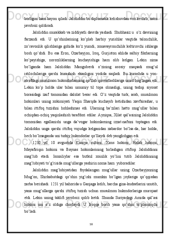 borligini ham bayon qiladi. Jaloliddin bu diplomatik kelishuvdan voz kechib, xatni
javobsiz qoldiradi. 
Jaloliddin murakkab va ziddiyatli davrda yashadi. Shubhasiz u  o’z davrining
farzandi   edi.   U   qo’shinlarining   ko’plab   harbiy   yurishlar   vaqtida   talonchilik,
zo’ravonlik  qilishlariga  gohida  ko’z  yumdi,  xonavayronchilik  keltiruvchi  ishlarga
bosh   qo’shdi.   Bu   esa   Eron,   Ozarbayjon,   Iroq,   Gurjiston   ahlida   salbiy   fikrlarning
ko’payishiga,   noroziliklarning   kuchayishiga   ham   olib   kelgan.   Lekin   nima
bo’lganda   ham   Jaloliddin   Manguberdi   o’zining   asosiy   maqsadi   mug’ul
istilochilariga   qarshi   kurashish   ekanligini   yodida   saqladi.   Bu   kurashda   u   yon-
atrofdagi musulmon hukmdorlarining qo’llab quvvatlashlariga umid bog’lagan edi.
Lekin   ko’p   holda   ular   bilan   umumiy   til   topa   olmasligi,   uning   tashqi   siyosat
borasidagi   zaif   tomonidan   dalolat   berar   edi.   O’z   vaqtida   turk,   arab,   musulmon
hokimlari   uning   xokimiyati   Yaqin   Sharqda   kuchayib   ketishidan   xavfsirashar,   u
bilan   ittifoq   tuzishni   hohlashmas   edi.   Ularning   ba’zilari   hatto   mug’ullar   bilan
ochiqdan-ochiq yaqinlashish tarafdori edilar. Ayniqsa, Xilat qal’asining Jaloliddin
tomonidan   egallanishi   unga   da’vogar   hokimlarning   izzat-nafsini   toptagan   edi.
Jaloliddin   unga   qarshi   ittifoq   vujudga   kelganidan   xabardor   bo’lsa-da,   har   holda,
hech bo’lmaganda uni turkiy hukmdorlar qo’llaydi deb yanglishgan edi. 
1230   yil   10   avgustida   Kuniya   sultoni,   Xims   hokimi,   Halab   hokimi,
Mayafiriqin   hokimi   va   Baynas   hokimlarining   birlashgan   ittifoqi   Jaloliddinni
mag’lub   etadi.   Ismoiliylar   esa   butkul   xoinlik   yo’lini   tutib   Jaloliddinning
mag’lubiyati to’g’risida mug’ullarga yashirin noma ham  yuboradilar. 
Jaloliddin   mag’lubiyatidan   foydalangan   mug’ullar   uning   Ozarbayjonning
Mug’on,   Shirkabutdagi   qo’shin   yig’ishi   mumkin   bo’lgan   joylariga   qo’qqisdan
zarba berishadi. 1231 yil bahorida u Ganjaga kelib, barcha gina-kudratlarini unutib,
yana   mug’ullarga   qarshi   ittifoq   tuzish   uchun   musulmon   hukmdorlariga   murojaat
etdi.   Lekin   uning   taklifi   javobsiz   qolib   ketdi.   Shunda   Suriyadagi   Amida   qal’asi
hokimi   uni   o’z   oldiga   chorlaydi.   U   Iroqqa   borib   yana   qo’shin   to’plamoqchi
bo’ladi. 
18 