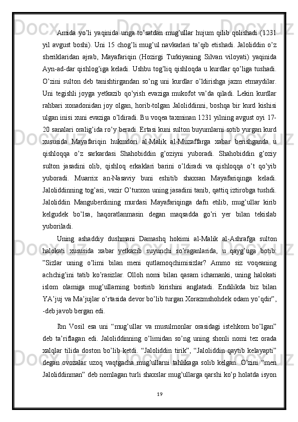 Amida   yo’li   yaqinida   unga   to’satdan   mug’ullar   hujum   qilib   qolishadi   (1231
yil avgust  boshi). Uni  15 chog’li mug’ul  navkarlari ta’qib etishadi. Jaloliddin o’z
sheriklaridan   ajrab,   Mayafariqin   (Hozirgi   Turkiyaning   Silvan   viloyati)   yaqinida
Ayn-ad-dar qishlog’iga keladi. Ushbu tog’liq qishloqda u kurdlar qo’liga tushadi.
O’zini   sulton   deb   tanishtirgandan   so’ng   uni   kurdlar   o’ldirishga   jazm   etmaydilar.
Uni   tegishli   joyga   yetkazib   qo’yish   evaziga   mukofot   va’da   qiladi.   Lekin   kurdlar
rahbari   xonadonidan   joy   olgan,   horib-tolgan   Jaloliddinni,   boshqa   bir   kurd   kishisi
ulgan inisi xuni evaziga o’ldiradi. Bu voqea taxminan 1231 yilning avgust oyi 17-
20 sanalari oralig’ida ro’y beradi. Ertasi kuni sulton buyumlarni sotib yurgan kurd
xususida   Mayafariqin   hukmdori   al-Malik   al-Muzaffarga   xabar   berishganda   u
qishloqqa   o’z   sarkardasi   Shahobiddin   g’oziyni   yuboradi.   Shahobiddin   g’oziy
sulton   jasadini   olib,   qishloq   erkaklari   barini   o’ldiradi   va   qishloqqa   o’t   qo’yib
yuboradi.   Muarrix   an-Nasaviy   buni   eshitib   shaxsan   Mayafariqinga   keladi.
Jaloliddinning tog’asi, vazir O’turxon uning jasadini tanib, qattiq iztirobga tushdi.
Jaloliddin   Manguberdining   murdasi   Mayafariqinga   dafn   etilib,   mug’ullar   kirib
kelgudek   bo’lsa,   haqoratlanmasin   degan   maqsadda   go’ri   yer   bilan   tekislab
yuboriladi. 
Uning   ashaddiy   dushmani   Damashq   hokimi   al-Malik   al-Ashrafga   sulton
halokati   xususida   xabar   yetkazib   suyunchi   so’raganlarida,   u   qayg’uga   botib:
”Sizlar   uning   o’limi   bilan   meni   qutlamoqchimisizlar?   Ammo   siz   voqeaning
achchig’ini   tatib   ko’rasizlar.   Olloh   nomi   bilan   qasam   ichamanki,   uning   halokati
islom   olamiga   mug’ullarning   bostirib   kirishini   anglatadi.   Endilikda   biz   bilan
YA’juj va Ma’jujlar o’rtasida devor bo’lib turgan Xorazmshohdek odam yo’qdir”,
-deb javob bergan edi.
Ibn   Vosil   esa   uni   “mug’ullar   va   musulmonlar   orasidagi   istehkom   bo’lgan”
deb   ta’riflagan   edi.   Jaloliddinning   o’limidan   so’ng   uning   shonli   nomi   tez   orada
xalqlar   tilida   doston   bo’lib   ketdi.   “Jaloliddin   tirik”,   “Jaloliddin   qaytib   kelayapti”
degan   ovozalar   uzoq   vaqtgacha   mug’ullarni   tahlikaga   solib   kelgan.   O’zini   “men
Jaloliddinman” deb nomlagan turli shaxslar mug’ullarga qarshi ko’p holatda isyon
19
