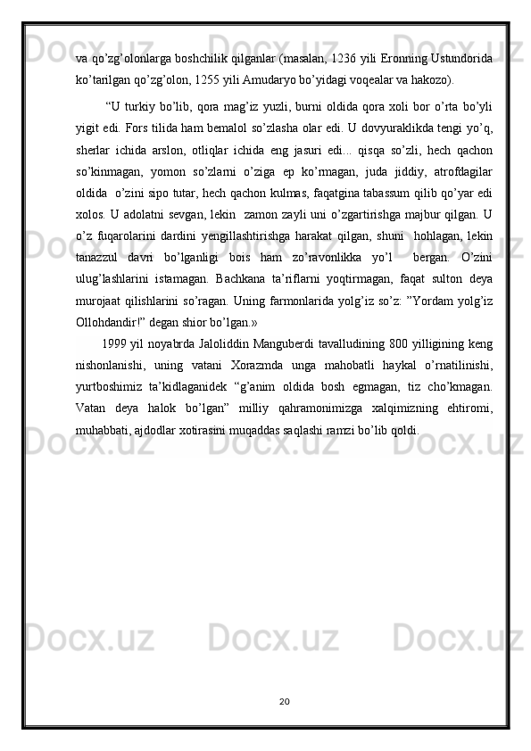 va qo’zg’olonlarga boshchilik qilganlar (masalan, 1236 yili Eronning Ustundorida
ko’tarilgan qo’zg’olon, 1255 yili Amudaryo bo’yidagi voqealar va hakozo).  
  “U   turkiy   bo’lib,   qora   mag’iz   yuzli,   burni   oldida   qora   xoli   bor   o’rta   bo’yli
yigit edi. Fors tilida ham bemalol so’zlasha olar edi. U dovyuraklikda tengi yo’q,
sherlar   ichida   arslon,   otliqlar   ichida   eng   jasuri   edi...   qisqa   so’zli,   hech   qachon
so’kinmagan,   yomon   so’zlarni   o’ziga   ep   ko’rmagan,   juda   jiddiy,   atrofdagilar
oldida   o’zini sipo tutar, hech qachon kulmas, faqatgina tabassum qilib qo’yar edi
xolos.  U adolatni   sevgan,  lekin   zamon  zayli   uni  o’zgartirishga  majbur  qilgan.  U
o’z   fuqarolarini   dardini   yengillashtirishga   harakat   qilgan,   shuni     hohlagan,   lekin
tanazzul   davri   bo’lganligi   bois   ham   zo’ravonlikka   yo’l     bergan.   O’zini
ulug’lashlarini   istamagan.   Bachkana   ta’riflarni   yoqtirmagan,   faqat   sulton   deya
murojaat   qilishlarini  so’ragan.   Uning farmonlarida  yolg’iz  so’z:   ”Yordam   yolg’iz
Ollohdandir!” degan shior bo’lgan.» 
1999  yil   noyabrda   Jaloliddin   Manguberdi   tavalludining  800   yilligining   keng
nishonlanishi,   uning   vatani   Xorazmda   unga   mahobatli   haykal   o’rnatilinishi,
yurtboshimiz   ta’kidlaganidek   “g’anim   oldida   bosh   egmagan,   tiz   cho’kmagan.
Vatan   deya   halok   bo’lgan”   milliy   qahramonimizga   xalqimizning   ehtiromi,
muhabbati, ajdodlar xotirasini muqaddas saqlashi ramzi bo’lib qoldi.
20
