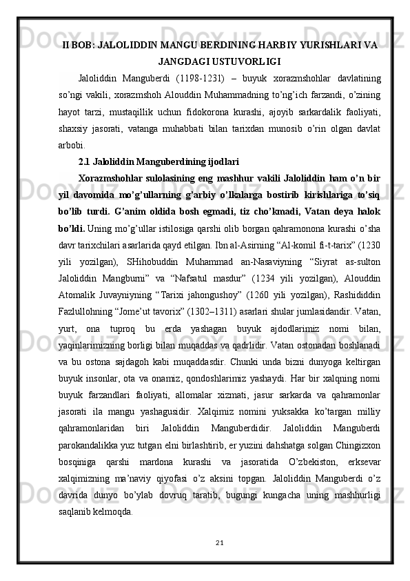 II BOB: JALOLIDDIN MANGU BERDINING HARBIY YURISHLARI VA
JANGDAGI USTUVORLIGI
Jaloliddin   Manguberdi   (1198-1231)   –   buyuk   xorazmshohlar   davlatining
so’ngi   vakili,   xorazmshoh   Alouddin   Muhammadning   to’ng’ich   farzandi,   o’zining
hayot   tarzi,   mustaqillik   uchun   fidokorona   kurashi,   ajoyib   sarkardalik   faoliyati,
shaxsiy   jasorati,   vatanga   muhabbati   bilan   tarixdan   munosib   o’rin   olgan   davlat
arbobi.
2.1 Jaloliddin Manguberdining ijodlari
Xorazmshohlar   sulolasining   eng   mashhur   vakili   Jaloliddin   ham   o’n   bir
yil   davomida   mo’g’ullarning   g’arbiy   o’lkalarga   bostirib   kirishlariga   to’siq
bo’lib   turdi.   G’anim   oldida   bosh   egmadi,   tiz   cho’kmadi,   Vatan   deya   halok
bo’ldi.   Uning mo’g’ullar istilosiga qarshi olib borgan qahramonona kurashi o’sha
davr tarixchilari asarlarida qayd etilgan. Ibn al-Asirning “Al-komil fi-t-tarix” (1230
yili   yozilgan),   SHihobuddin   Muhammad   an-Nasaviyning   “Siyrat   as-sulton
Jaloliddin   Mangburni”   va   “Nafsatul   masdur”   (1234   yili   yozilgan),   Alouddin
Atomalik   Juvayniyning   “Tarixi   jahongushoy”   (1260   yili   yozilgan),   Rashididdin
Fazlullohning “Jome’ut tavorix” (1302–1311) asarlari shular jumlasidandir. Vatan,
yurt,   ona   tuproq   bu   erda   yashagan   buyuk   ajdodlarimiz   nomi   bilan,
yaqinlarimizning borligi bilan muqaddas va qadrlidir. Vatan ostonadan boshlanadi
va   bu   ostona   sajdagoh   kabi   muqaddasdir.   Chunki   unda   bizni   dunyoga   keltirgan
buyuk   insonlar,   ota   va   onamiz,   qondoshlarimiz   yashaydi.   Har   bir   xalqning   nomi
buyuk   farzandlari   faoliyati,   allomalar   xizmati,   jasur   sarkarda   va   qahramonlar
jasorati   ila   mangu   yashagusidir.   Xalqimiz   nomini   yuksakka   ko’targan   milliy
qahramonlaridan   biri   Jaloliddin   Manguberdidir.   Jaloliddin   Manguberdi
parokandalikka yuz tutgan elni birlashtirib, er yuzini dahshatga solgan Chingizxon
bosqiniga   qarshi   mardona   kurashi   va   jasoratida   O’zbekiston,   erksevar
xalqimizning   ma’naviy   qiyofasi   o’z   aksini   topgan.   Jaloliddin   Manguberdi   o’z
davrida   dunyo   bo’ylab   dovruq   taratib,   bugungi   kungacha   uning   mashhurligi
saqlanib kelmoqda.
21