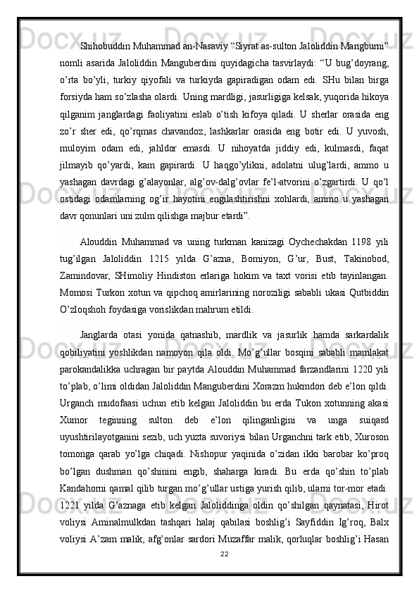 Shihobuddin Muhammad an-Nasaviy “Siyrat as-sulton Jaloliddin Mangburni”
nomli   asarida   Jaloliddin   Manguberdini   quyidagicha   tasvirlaydi:   “U   bug’doyrang,
o’rta   bo’yli,   turkiy   qiyofali   va   turkiyda   gapiradigan   odam   edi.   SHu   bilan   birga
forsiyda ham so’zlasha olardi. Uning mardligi, jasurligiga kelsak, yuqorida hikoya
qilganim   janglardagi   faoliyatini   eslab   o’tish   kifoya   qiladi.   U   sherlar   orasida   eng
zo’r   sher   edi,   qo’rqmas   chavandoz,   lashkarlar   orasida   eng   botir   edi.   U   yuvosh,
muloyim   odam   edi,   jahldor   emasdi.   U   nihoyatda   jiddiy   edi,   kulmasdi,   faqat
jilmayib   qo’yardi,   kam   gapirardi.   U   haqgo’ylikni,   adolatni   ulug’lardi,   ammo   u
yashagan   davrdagi   g’alayonlar,   alg’ov-dalg’ovlar   fe’l-atvorini   o’zgartirdi.   U   qo’l
ostidagi   odamlarning   og’ir   hayotini   engilashtirishni   xohlardi,   ammo   u   yashagan
davr qonunlari uni zulm qilishga majbur etardi”.
Alouddin   Muhammad   va   uning   turkman   kanizagi   Oychechakdan   1198   yili
tug’ilgan   Jaloliddin   1215   yilda   G’azna,   Bomiyon,   G’ur,   Bust,   Takinobod,
Zamindovar,   SHimoliy   Hindiston   erlariga   hokim   va   taxt   vorisi   etib   tayinlangan.
Momosi Turkon xotun va qipchoq amirlarining noroziligi sababli ukasi Qutbiddin
O’zloqshoh foydasiga vorislikdan mahrum etildi.
Janglarda   otasi   yonida   qatnashib,   mardlik   va   jasurlik   hamda   sarkardalik
qobiliyatini   yoshlikdan   namoyon   qila   oldi.   Mo’g’ullar   bosqini   sababli   mamlakat
parokandalikka uchragan bir  paytda Alouddin Muhammad farzandlarini  1220 yili
to’plab, o’limi oldidan Jaloliddin Manguberdini Xorazm hukmdori deb e’lon qildi.
Urganch   mudofaasi   uchun   etib   kelgan   Jaloliddin   bu   erda   Tukon   xotunning   akasi
Xumor   teginning   sulton   deb   e’lon   qilinganligini   va   unga   suiqasd
uyushtirilayotganini sezib, uch yuzta suvoriysi bilan Urganchni tark etib, Xuroson
tomonga   qarab   yo’lga   chiqadi.   Nishopur   yaqinida   o’zidan   ikki   barobar   ko’proq
bo’lgan   dushman   qo’shinini   engib,   shaharga   kiradi.   Bu   erda   qo’shin   to’plab
Kandahorni qamal qilib turgan mo’g’ullar ustiga yurish qilib, ularni tor-mor etadi.
1221   yilda   G’aznaga   etib   kelgan   Jaloliddinga   oldin   qo’shilgan   qaynatasi,   Hirot
voliysi   Aminalmulkdan   tashqari   halaj   qabilasi   boshlig’i   Sayfiddin   Ig’roq,   Balx
voliysi A’zam malik, afg’onlar sardori Muzaffar malik, qorluqlar boshlig’i Hasan
22