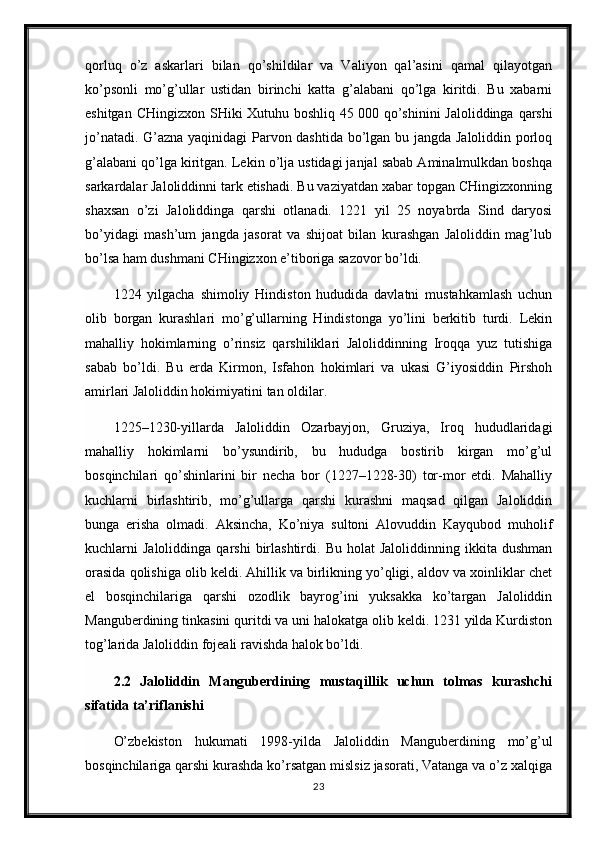 qorluq   o’z   askarlari   bilan   qo’shildilar   va   Valiyon   qal’asini   qamal   qilayotgan
ko’psonli   mo’g’ullar   ustidan   birinchi   katta   g’alabani   qo’lga   kiritdi.   Bu   xabarni
eshitgan CHingizxon SHiki Xutuhu boshliq 45   000 qo’shinini  Jaloliddinga qarshi
jo’natadi. G’azna yaqinidagi Parvon dashtida bo’lgan bu jangda Jaloliddin porloq
g’alabani qo’lga kiritgan. Lekin o’lja ustidagi janjal sabab Aminalmulkdan boshqa
sarkardalar Jaloliddinni tark etishadi. Bu vaziyatdan xabar topgan CHingizxonning
shaxsan   o’zi   Jaloliddinga   qarshi   otlanadi.   1221   yil   25   noyabrda   Sind   daryosi
bo’yidagi   mash’um   jangda   jasorat   va   shijoat   bilan   kurashgan   Jaloliddin   mag’lub
bo’lsa ham dushmani CHingizxon e’tiboriga sazovor bo’ldi.
1224   yilgacha   shimoliy   Hindiston   hududida   davlatni   mustahkamlash   uchun
olib   borgan   kurashlari   mo’g’ullarning   Hindistonga   yo’lini   berkitib   turdi.   Lekin
mahalliy   hokimlarning   o’rinsiz   qarshiliklari   Jaloliddinning   Iroqqa   yuz   tutishiga
sabab   bo’ldi.   Bu   erda   Kirmon,   Isfahon   hokimlari   va   ukasi   G’iyosiddin   Pirshoh
amirlari Jaloliddin hokimiyatini tan oldilar.
1225–1230-yillarda   Jaloliddin   Ozarbayjon,   Gruziya,   Iroq   hududlaridagi
mahalliy   hokimlarni   bo’ysundirib,   bu   hududga   bostirib   kirgan   mo’g’ul
bosqinchilari   qo’shinlarini   bir   necha   bor   (1227–1228-30)   tor-mor   etdi.   Mahalliy
kuchlarni   birlashtirib,   mo’g’ullarga   qarshi   kurashni   maqsad   qilgan   Jaloliddin
bunga   erisha   olmadi.   Aksincha,   Ko’niya   sultoni   Alovuddin   Kayqubod   muholif
kuchlarni   Jaloliddinga   qarshi   birlashtirdi.   Bu   holat   Jaloliddinning   ikkita  dushman
orasida qolishiga olib keldi. Ahillik va birlikning yo’qligi, aldov va xoinliklar chet
el   bosqinchilariga   qarshi   ozodlik   bayrog’ini   yuksakka   ko’targan   Jaloliddin
Manguberdining tinkasini quritdi va uni halokatga olib keldi. 1231 yilda Kurdiston
tog’larida Jaloliddin fojeali ravishda halok bo’ldi.
2.2   Jaloliddin   Manguberdining   mustaqillik   uchun   tolmas   kurashchi
sifatida ta’riflanishi
O’zbekiston   hukumati   1998-yilda   Jaloliddin   Manguberdining   mo’g’ul
bosqinchilariga qarshi kurashda ko’rsatgan mislsiz jasorati, Vatanga va o’z xalqiga
23