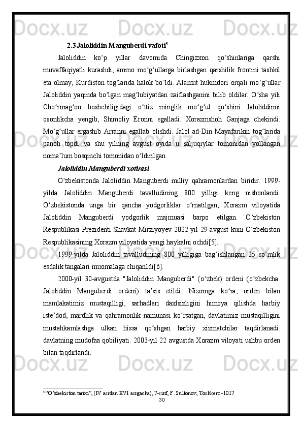 2.3 Jaloliddin Manguberdi vafoti 5
Jaloliddin   ko p   yillar   davomida   Chingizxon   qo shinlariga   qarshiʻ ʻ
muvaffaqiyatli   kurashdi,   ammo   mo g ullarga   birlashgan   qarshilik   frontini   tashkil	
ʻ ʻ
eta   olmay,   Kurdiston   tog larida  halok   bo ldi.   Alamut   hukmdori   orqali   mo g ullar	
ʻ ʻ ʻ ʻ
Jaloliddin   yaqinda   bo lgan   mag lubiyatdan   zaiflashganini   bilib   oldilar.   O sha   yili	
ʻ ʻ ʻ
Cho rmag on   boshchiligidagi   o ttiz   minglik   mo g ul   qo shini   Jaloliddinni	
ʻ ʻ ʻ ʻ ʻ ʻ
osonlikcha   yengib,   Shimoliy   Eronni   egalladi.   Xorazmshoh   Ganjaga   chekindi.
Mo g ullar   ergashib   Arranni   egallab   olishdi.   Jalol   ad-Din   Mayafarikin   tog larida
ʻ ʻ ʻ
panoh   topdi   va   shu   yilning   avgust   oyida   u   saljuqiylar   tomonidan   yollangan
noma lum bosqinchi tomonidan o ldirilgan.	
ʼ ʻ
Jaloliddin Manguberdi xotirasi
O zbekistonda   Jaloliddin   Manguberdi   milliy   qahramonlardan   biridir.   1999-
ʻ
yilda   Jaloliddin   Manguberdi   tavalludining   800   yilligi   keng   nishonlandi.
O zbekistonda   unga   bir   qancha   yodgorliklar   o rnatilgan,   Xorazm   viloyatida	
ʻ ʻ
Jaloliddin   Manguberdi   yodgorlik   majmuasi   barpo   etilgan.   O zbekiston	
ʻ
Respublikasi  Prezidenti Shavkat Mirziyoyev 2022-yil 29-avgust kuni O zbekiston
ʻ
Respublikasining Xorazm viloyatida yangi haykalni ochdi[5].
1999-yilda   Jaloliddin   tavalludining   800   yilligiga   bag ishlangan   25   so mlik	
ʻ ʻ
esdalik tangalari muomalaga chiqarildi[6].
2000-yil   30-avgustda   "Jaloliddin   Manguberdi"   (o zbek)   ordeni   (o zbekcha:	
ʻ ʻ
Jaloliddin   Manguberdi   ordeni)   ta sis   etildi.   Nizomga   ko ra,   orden   bilan	
ʼ ʻ
mamlakatimiz   mustaqilligi,   sarhadlari   daxlsizligini   himoya   qilishda   harbiy
iste dod,   mardlik   va   qahramonlik   namunasi   ko rsatgan,   davlatimiz   mustaqilligini	
ʼ ʻ
mustahkamlashga   ulkan   hissa   qo shgan   harbiy   xizmatchilar   taqdirlanadi.	
ʻ
davlatning mudofaa qobiliyati. 2003-yil 22 avgustda Xorazm viloyati ushbu orden
bilan taqdirlandi.
5
  “O’zbekiston tarixi”, (IV asrdan XVI asrgacha), 7-sinf, F. Sultonov, Toshkent -1017
30 