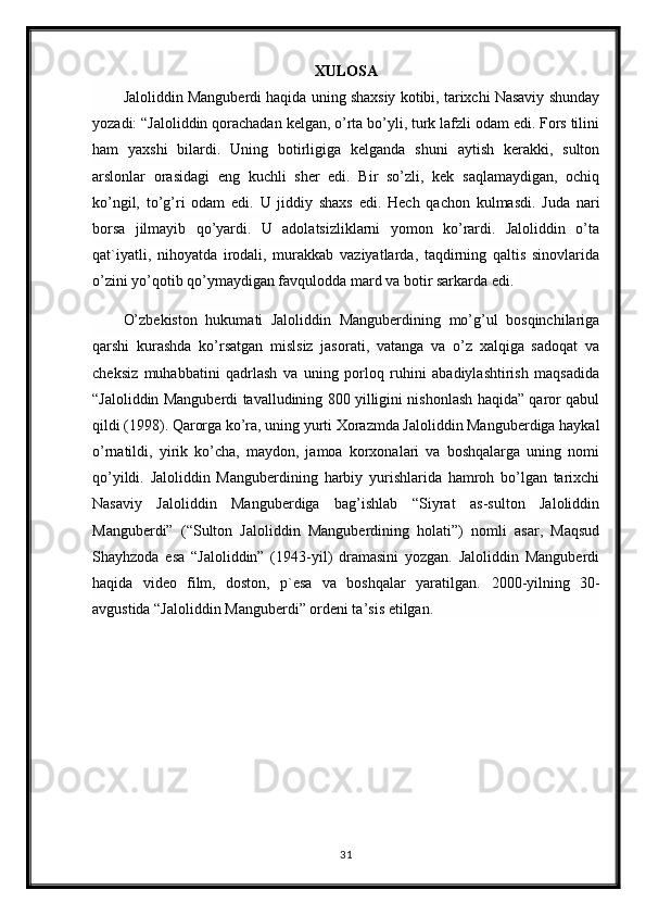 XULOSA
Jaloliddin Manguberdi haqida uning shaxsiy kotibi, tarixchi Nasaviy shunday
yozadi: “Jaloliddin qorachadan kelgan, o’rta bo’yli, turk lafzli odam edi. Fors tilini
ham   yaxshi   bilardi.   Uning   botirligiga   kelganda   shuni   aytish   kerakki,   sulton
arslonlar   orasidagi   eng   kuchli   sher   edi.   Bir   so’zli,   kek   saqlamaydigan,   ochiq
ko’ngil,   to’g’ri   odam   edi.   U   jiddiy   shaxs   edi.   Hech   qachon   kulmasdi.   Juda   nari
borsa   jilmayib   qo’yardi.   U   adolatsizliklarni   yomon   ko’rardi.   Jaloliddin   o’ta
qat`iyatli,   nihoyatda   irodali,   murakkab   vaziyatlarda,   taqdirning   qaltis   sinovlarida
o’zini yo’qotib qo’ymaydigan favqulodda mard va botir sarkarda edi.
O’zbekiston   hukumati   Jaloliddin   Manguberdining   mo’g’ul   bosqinchilariga
qarshi   kurashda   ko’rsatgan   mislsiz   jasorati,   vatanga   va   o’z   xalqiga   sadoqat   va
cheksiz   muhabbatini   qadrlash   va   uning   porloq   ruhini   abadiylashtirish   maqsadida
“Jaloliddin Manguberdi tavalludining 800 yilligini nishonlash haqida” qaror qabul
qildi (1998). Qarorga ko’ra, uning yurti Xorazmda Jaloliddin Manguberdiga haykal
o’rnatildi,   yirik   ko’cha,   maydon,   jamoa   korxonalari   va   boshqalarga   uning   nomi
qo’yildi.   Jaloliddin   Manguberdining   harbiy   yurishlarida   hamroh   bo’lgan   tarixchi
Nasaviy   Jaloliddin   Manguberdiga   bag’ishlab   “Siyrat   as-sulton   Jaloliddin
Manguberdi”   (“Sulton   Jaloliddin   Manguberdining   holati”)   nomli   asar,   Maqsud
Shayhzoda   esa   “Jaloliddin”   (1943-yil)   dramasini   yozgan.   Jaloliddin   Manguberdi
haqida   video   film,   doston,   p`esa   va   boshqalar   yaratilgan.   2000-yilning   30-
avgustida “Jaloliddin Manguberdi” ordeni ta’sis etilgan .
31