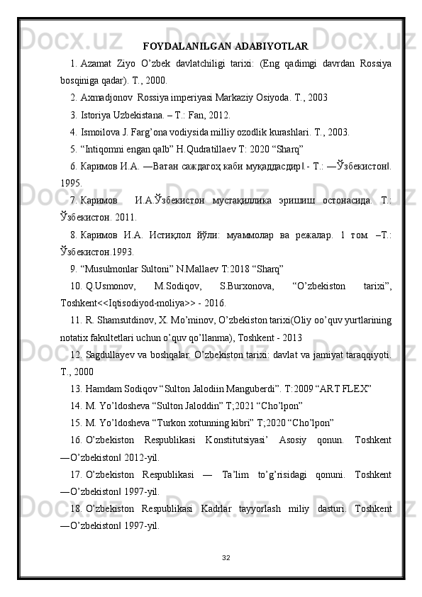 FOYDALANILGAN ADABIYOTLAR
1. Azamat   Ziyo   O’zbek   davlatchiligi   tarixi:   (Eng   qadimgi   davrdan   Rossiya
bosqiniga qadar). T., 2000.
2. Axmadjonov  Rossiya imperiyasi Markaziy Osiyoda. T., 2003
3. Istoriya Uzbekistana. – T.: Fan, 2012.
4. Ismoilova J. Farg’ona vodiysida milliy ozodlik kurashlari. T., 2003.
5. “Intiqomni engan qalb” H.Qudratillaev T: 2020 “Sharq”
6. Каримов И.А. ―Ватан саждагоҳ каби муқаддасдир .-  ‖ Т.: ―Ўзбекистон .	‖
1995.
7. Каримов И.А.Ўзбекистон   мустақиллика   эришиш   остонасида.   Т.:
Ўзбекистон. 2011.
8. Каримов   И.А.   Истиқлол   йўли:   муаммолар   ва   режалар.   1   том.   –Т.:
Ўзбекистон.1993.
9. “Musulmonlar Sultoni” N.Mallaev T:2018 “Sharq”
10. Q.Usmonov,   M.Sodiqov,   S.Burxonova,   “O’zbekiston   tarixi”,
Toshkent<<Iqtisodiyod-moliya>> - 2016.
11. R. Shamsutdinov, X. Mo’minov, O’zbekiston tarixi(Oliy oo’quv yurtlarining
notatix fakultetlari uchun o’quv qo’llanma), Toshkent - 2013
12. Sagdullayev va boshqalar. O’zbekiston tarixi: davlat va jamiyat taraqqiyoti.
T., 2000
13. Hamdam Sodiqov “Sulton Jalodiin Manguberdi”. T:2009 “ART FLEX”
14. M. Yo’ldosheva “Sulton Jaloddin” T;2021 “Cho’lpon”
15. M. Yo’ldosheva “Turkon xotunning kibri” T;2020 “Cho’lpon” 
16. O’zbekiston   Respublikasi   Konstitutsiyasi’   Asosiy   qonun.   Toshkent
―O’zbekiston  2012-yil.	
‖
17. O’zbekiston   Respublikasi   ―   Ta’lim   to’g’risidagi   qonuni.   Toshkent
―O’zbekiston  1997-yil.
‖
18. O’zbekiston   Respublikasi   Kadrlar   tayyorlash   miliy   dasturi.   Toshkent
―O’zbekiston  1997-yil.
‖
32 