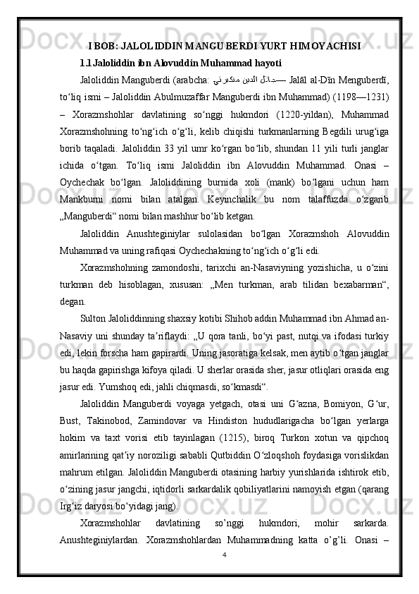 I BOB: JALOLIDDIN MANGU BERDI YURT HIMOYACHISI
1.1 Jaloliddin ibn Alovuddin Muhammad hayoti
Jaloliddin Manguberdi (arabcha:   ?يتربكنم  نيدلا  للاج —  Jalāl al-Dīn Menguberdī,
to liq ismi – Jaloliddin Abulmuzaffar Manguberdi ibn Muhammad) (1198—1231)	
ʻ
–   Xorazmshohlar   davlatining   so nggi   hukmdori   (1220-yildan),   Muhammad	
ʻ
Xorazmshohning   to ng ich   o g li,   kelib   chiqishi   turkmanlarning   Begdili   urug iga	
ʻ ʻ ʻ ʻ ʻ
borib   taqaladi.   Jaloliddin   33   yil   umr   ko rgan   bo lib,   shundan   11   yili   turli   janglar	
ʻ ʻ
ichida   o tgan.   To liq   ismi   Jaloliddin   ibn   Alovuddin   Muhammad.   Onasi   –	
ʻ ʻ
Oychechak   bo lgan.   Jaloliddining   burnida   xoli   (mank)   bo lgani   uchun   ham	
ʻ ʻ
Mankburni   nomi   bilan   atalgan.   Keyinchalik   bu   nom   talaffuzda   o zgarib	
ʻ
„Manguberdi“ nomi bilan mashhur bo lib ketgan.	
ʻ
Jaloliddin   Anushteginiylar   sulolasidan   bo lgan   Xorazmshoh   Alovuddin	
ʻ
Muhammad va uning rafiqasi Oychechakning to ng ich o g li edi.	
ʻ ʻ ʻ ʻ
Xorazmshohning   zamondoshi,   tarixchi   an-Nasaviyning   yozishicha,   u   o zini	
ʻ
turkman   deb   hisoblagan,   xususan:   „Men   turkman,   arab   tilidan   bexabarman“,
degan.
Sulton Jaloliddinning shaxsiy kotibi Shihob addin Muhammad ibn Ahmad an-
Nasaviy uni  shunday ta riflaydi:  „U qora tanli, bo yi past, nutqi  va ifodasi  turkiy	
ʼ ʻ
edi, lekin forscha ham gapirardi. Uning jasoratiga kelsak, men aytib o tgan janglar	
ʻ
bu haqda gapirishga kifoya qiladi. U sherlar orasida sher, jasur otliqlari orasida eng
jasur edi. Yumshoq edi, jahli chiqmasdi, so kmasdi“.	
ʻ
Jaloliddin   Manguberdi   voyaga   yetgach,   otasi   uni   G azna,   Bomiyon,   G ur,	
ʻ ʻ
Bust,   Takinobod,   Zamindovar   va   Hindiston   hududlarigacha   bo lgan   yerlarga	
ʻ
hokim   va   taxt   vorisi   etib   tayinlagan   (1215),   biroq   Turkon   xotun   va   qipchoq
amirlarining qat iy noroziligi sababli Qutbiddin O zloqshoh foydasiga vorislikdan	
ʼ ʻ
mahrum etilgan. Jaloliddin Manguberdi otasining harbiy yurishlarida ishtirok etib,
o zining jasur jangchi, iqtidorli sarkardalik qobiliyatlarini namoyish etgan (qarang	
ʻ
Irg iz daryosi bo yidagi jang).
ʻ ʻ
Xorazmshohlar   davlatining   so’nggi   hukmdori,   mohir   sarkarda.
Anushteginiylardan.   Xorazmshohlardan   Muhammadning   katta   o’g’li.   Onasi   –
4 