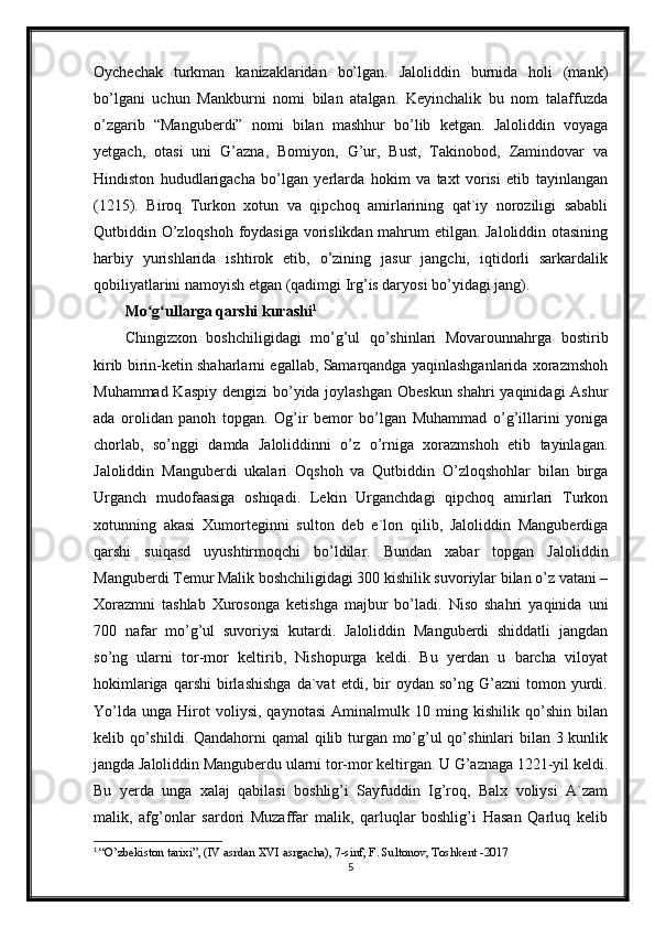 Oychechak   turkman   kanizaklaridan   bo’lgan.   Jaloliddin   burnida   holi   (mank)
bo’lgani   uchun   Mankburni   nomi   bilan   atalgan.   Keyinchalik   bu   nom   talaffuzda
o’zgarib   “Manguberdi”   nomi   bilan   mashhur   bo’lib   ketgan.   Jaloliddin   voyaga
yetgach,   otasi   uni   G’azna,   Bomiyon,   G’ur,   Bust,   Takinobod,   Zamindovar   va
Hindiston   hududlarigacha   bo’lgan   yerlarda   hokim   va   taxt   vorisi   etib   tayinlangan
(1215).   Biroq   Turkon   xotun   va   qipchoq   amirlarining   qat`iy   noroziligi   sababli
Qutbiddin O’zloqshoh foydasiga vorislikdan mahrum etilgan. Jaloliddin otasining
harbiy   yurishlarida   ishtirok   etib,   o’zining   jasur   jangchi,   iqtidorli   sarkardalik
qobiliyatlarini namoyish etgan (qadimgi Irg’is daryosi bo’yidagi jang). 
Mo g ullarga qarshi kurashiʻ ʻ 1
Chingizxon   boshchiligidagi   mo’g’ul   qo’shinlari   Movarounnahrga   bostirib
kirib birin-ketin shaharlarni egallab, Samarqandga yaqinlashganlarida xorazmshoh
Muhammad Kaspiy  dengizi  bo’yida joylashgan Obeskun shahri  yaqinidagi Ashur
ada   orolidan   panoh   topgan.   Og’ir   bemor   bo’lgan   Muhammad   o’g’illarini   yoniga
chorlab,   so’nggi   damda   Jaloliddinni   o’z   o’rniga   xorazmshoh   etib   tayinlagan.
Jaloliddin   Manguberdi   ukalari   Oqshoh   va   Qutbiddin   O’zloqshohlar   bilan   birga
Urganch   mudofaasiga   oshiqadi.   Lekin   Urganchdagi   qipchoq   amirlari   Turkon
xotunning   akasi   Xumorteginni   sulton   deb   e`lon   qilib,   Jaloliddin   Manguberdiga
qarshi   suiqasd   uyushtirmoqchi   bo’ldilar.   Bundan   xabar   topgan   Jaloliddin
Manguberdi Temur Malik boshchiligidagi 300 kishilik suvoriylar bilan o’z vatani –
Xorazmni   tashlab   Xurosonga   ketishga   majbur   bo’ladi.   Niso   shahri   yaqinida   uni
700   nafar   mo’g’ul   suvoriysi   kutardi.   Jaloliddin   Manguberdi   shiddatli   jangdan
so’ng   ularni   tor-mor   keltirib,   Nishopurga   keldi.   Bu   yerdan   u   barcha   viloyat
hokimlariga   qarshi   birlashishga   da`vat   etdi,   bir   oydan  so’ng   G’azni   tomon   yurdi.
Yo’lda   unga   Hirot   voliysi,   qaynotasi   Aminalmulk   10   ming   kishilik   qo’shin   bilan
kelib qo’shildi. Qandahorni qamal qilib turgan mo’g’ul  qo’shinlari bilan 3 kunlik
jangda Jaloliddin Manguberdu ularni tor-mor keltirgan. U G’aznaga 1221-yil keldi.
Bu   yerda   unga   xalaj   qabilasi   boshlig’i   Sayfuddin   Ig’roq,   Balx   voliysi   A`zam
malik,   afg’onlar   sardori   Muzaffar   malik,   qarluqlar   boshlig’i   Hasan   Qarluq   kelib
1
  “O’zbekiston tarixi”, (IV asrdan XVI asrgacha), 7-sinf, F. Sultonov, Toshkent -2017
5 