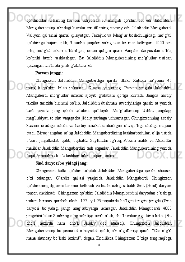 qo’shildilar.   Ularning   har   biri   ixtiyorida   30   minglik   qo’shin   bor   edi.   Jaloliddin
Manguberdining o’zidagi kuchlar esa 60 ming suvoriy edi. Jaloliddin Manguberdi
Valiyon   qal`asini   qamal   qilayotgan   Takajuk   va   Malg’ur   boshchiligidagi   mo’g’ul
qo’shiniga   hujum   qilib,   3   kunlik   jangdan   so’ng   ular   tor-mor   keltirgan,   1000   dan
ortiq   mo’g’ul   askari   o’ldirilgan,   omon   qolgan   qismi   Panjshir   daryosidan   o’tib,
ko’priki   buzib   tashlashgan.   Bu   Jaloliddin   Manguberdining   mo’g’ullar   ustidan
qozongan dastlabki yirik g’alabasi edi.
Parvon janggi:
Chingizxon   Jaloliddin   Manguberdiga   qarshi   Shiki   Xutuxu   no’yonni   45
minglik   qo’shin   bilan   jo’natadi.   G’azna   yaqinidagi   Parvon   jangida   Jaloliddin
Manguberdi   mo’g’ullar   ustidan   ajoyib   g’alabani   qo’lga   kiritadi.   Jangda   harbiy
taktika tarixida birinchi  bo’lib, Jaloliddin dushman suvoriylariga qarshi  ot  yonida
turib   piyoda   jang   qilish   uslubini   qo’llaydi.   Mo’g’ullarning   Ushbu   jangdagi
mag’lubiyati  to shu  vaqtgacha jiddiy zarbaga uchramagan Chingizxonning  asosiy
kuchini   urushga   solishi   va   harbiy   harakat   rahbarligini   o’z   qo’liga   olishga   majbur
etadi. Biroq jangdan so’ng Jaloliddin Manguberdining lashkarboshilari o’lja ustida
o’zaro   janjallashib   qolib,   oqibatda   Sayfuddin   Ig’roq,   A`zam   malik   va   Muzaffar
maliklar Jaloliddin Manguberdini tark etganlar. Jaloliddin Manguberdining yonida
faqat Aminalmulk o’z lashkari bilan qolgan, xolos.
Sind daryosi bo’yidagi jang:
Chingizxon   katta   qo’shin   to’plab   Jaloliddin   Manguberdiga   qarshi   shaxsan
o’zi   otlangan.   G’ardiz   qal`asi   yaqinida   Jaloliddin   Manguberdi   Chingizxon
qo’shinining ilg’orini tor-mor keltiradi va kuchi ozligi sababli Sind (Hind) daryosi
tomon chekinadi. Chingizxon qo’shini Jaloliddin Manguberdini daryodan o’tishiga
imkon   bermay   qurshab   oladi.   1221-yil   25-noyabrda   bo’lgan   tengsiz   jangda   (Sind
daryosi   bo’yidagi   jang)   mag’lubiyatga   uchragan   Jaloliddin   Manguberdi   4000
jangchisi bilan Sindning o’ng sohiliga suzib o’tib, cho’l ichkarisiga kirib ketdi (Bu
cho’l   hozirda   ham   cho’li   Jaloliy   deb   ataladi).   Chingizxon   Jaloliddin
Manguberdining  bu  jasoratidan  hayratda  qolib,  o’z  o’g’illariga  qarab:   “Ota  o’g’il
mana shunday bo’lishi lozim!”, degan. Endilikda Chingizxon O’ziga teng raqibga
6 