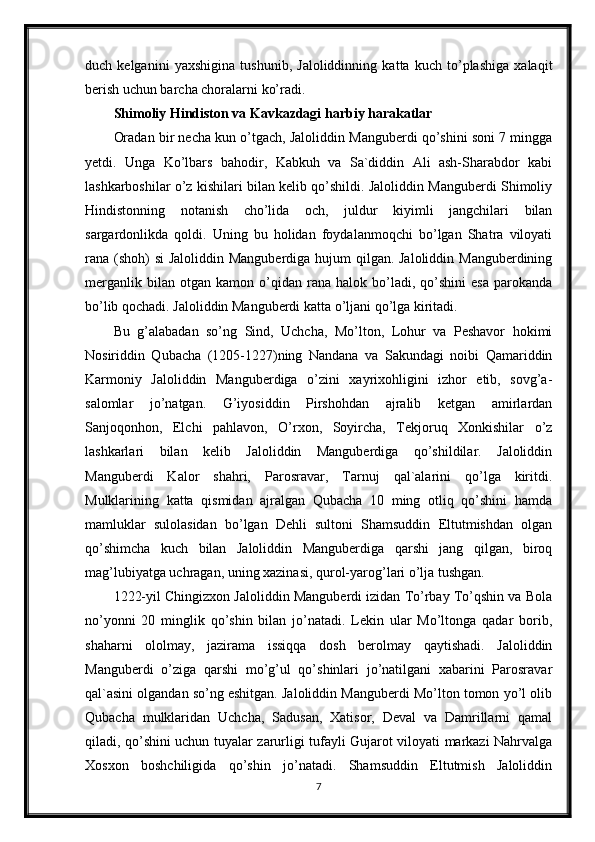 duch   kelganini   yaxshigina   tushunib,   Jaloliddinning   katta   kuch   to’plashiga   xalaqit
berish uchun barcha choralarni ko’radi. 
Shimoliy Hindiston va Kavkazdagi harbiy harakatlar
Oradan bir necha kun o’tgach, Jaloliddin Manguberdi qo’shini soni 7 mingga
yetdi.   Unga   Ko’lbars   bahodir,   Kabkuh   va   Sa`diddin   Ali   ash-Sharabdor   kabi
lashkarboshilar o’z kishilari bilan kelib qo’shildi. Jaloliddin Manguberdi Shimoliy
Hindistonning   notanish   cho’lida   och,   juldur   kiyimli   jangchilari   bilan
sargardonlikda   qoldi.   Uning   bu   holidan   foydalanmoqchi   bo’lgan   Shatra   viloyati
rana (shoh) si  Jaloliddin Manguberdiga hujum qilgan. Jaloliddin Manguberdining
merganlik   bilan  otgan   kamon   o’qidan   rana  halok   bo’ladi,   qo’shini   esa   parokanda
bo’lib qochadi. Jaloliddin Manguberdi katta o’ljani qo’lga kiritadi.
Bu   g’alabadan   so’ng   Sind,   Uchcha,   Mo’lton,   Lohur   va   Peshavor   hokimi
Nosiriddin   Qubacha   (1205-1227)ning   Nandana   va   Sakundagi   noibi   Qamariddin
Karmoniy   Jaloliddin   Manguberdiga   o’zini   xayrixohligini   izhor   etib,   sovg’a-
salomlar   jo’natgan.   G’iyosiddin   Pirshohdan   ajralib   ketgan   amirlardan
Sanjoqonhon,   Elchi   pahlavon,   O’rxon,   Soyircha,   Tekjoruq   Xonkishilar   o’z
lashkarlari   bilan   kelib   Jaloliddin   Manguberdiga   qo’shildilar.   Jaloliddin
Manguberdi   Kalor   shahri,   Parosravar,   Tarnuj   qal`alarini   qo’lga   kiritdi.
Mulklarining   katta   qismidan   ajralgan   Qubacha   10   ming   otliq   qo’shini   hamda
mamluklar   sulolasidan   bo’lgan   Dehli   sultoni   Shamsuddin   Eltutmishdan   olgan
qo’shimcha   kuch   bilan   Jaloliddin   Manguberdiga   qarshi   jang   qilgan,   biroq
mag’lubiyatga uchragan, uning xazinasi, qurol-yarog’lari o’lja tushgan. 
1222-yil Chingizxon Jaloliddin Manguberdi izidan To’rbay To’qshin va Bola
no’yonni   20   minglik   qo’shin   bilan   jo’natadi.   Lekin   ular   Mo’ltonga   qadar   borib,
shaharni   ololmay,   jazirama   issiqqa   dosh   berolmay   qaytishadi.   Jaloliddin
Manguberdi   o’ziga   qarshi   mo’g’ul   qo’shinlari   jo’natilgani   xabarini   Parosravar
qal`asini olgandan so’ng eshitgan. Jaloliddin Manguberdi Mo’lton tomon yo’l olib
Qubacha   mulklaridan   Uchcha,   Sadusan,   Xatisor,   Deval   va   Damrillarni   qamal
qiladi, qo’shini uchun tuyalar zarurligi tufayli Gujarot viloyati markazi Nahrvalga
Xosxon   boshchiligida   qo’shin   jo’natadi.   Shamsuddin   Eltutmish   Jaloliddin
7 