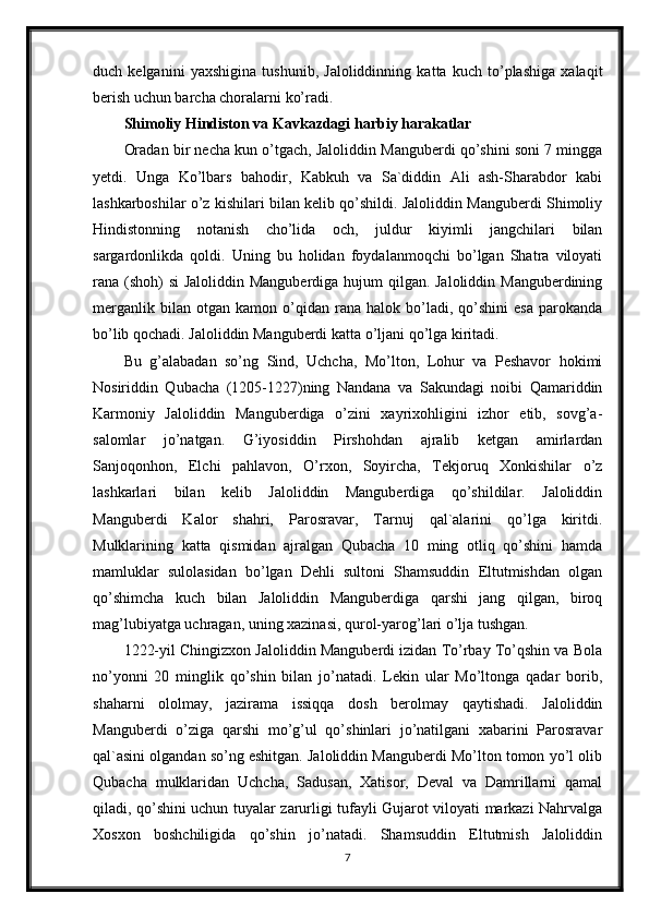 duch   kelganini   yaxshigina   tushunib,   Jaloliddinning   katta   kuch   to’plashiga   xalaqit
berish uchun barcha choralarni ko’radi. 
Shimoliy Hindiston va Kavkazdagi harbiy harakatlar
Oradan bir necha kun o’tgach, Jaloliddin Manguberdi qo’shini soni 7 mingga
yetdi.   Unga   Ko’lbars   bahodir,   Kabkuh   va   Sa`diddin   Ali   ash-Sharabdor   kabi
lashkarboshilar o’z kishilari bilan kelib qo’shildi. Jaloliddin Manguberdi Shimoliy
Hindistonning   notanish   cho’lida   och,   juldur   kiyimli   jangchilari   bilan
sargardonlikda   qoldi.   Uning   bu   holidan   foydalanmoqchi   bo’lgan   Shatra   viloyati
rana (shoh) si  Jaloliddin Manguberdiga hujum qilgan. Jaloliddin Manguberdining
merganlik   bilan  otgan   kamon   o’qidan   rana  halok   bo’ladi,   qo’shini   esa   parokanda
bo’lib qochadi. Jaloliddin Manguberdi katta o’ljani qo’lga kiritadi.
Bu   g’alabadan   so’ng   Sind,   Uchcha,   Mo’lton,   Lohur   va   Peshavor   hokimi
Nosiriddin   Qubacha   (1205-1227)ning   Nandana   va   Sakundagi   noibi   Qamariddin
Karmoniy   Jaloliddin   Manguberdiga   o’zini   xayrixohligini   izhor   etib,   sovg’a-
salomlar   jo’natgan.   G’iyosiddin   Pirshohdan   ajralib   ketgan   amirlardan
Sanjoqonhon,   Elchi   pahlavon,   O’rxon,   Soyircha,   Tekjoruq   Xonkishilar   o’z
lashkarlari   bilan   kelib   Jaloliddin   Manguberdiga   qo’shildilar.   Jaloliddin
Manguberdi   Kalor   shahri,   Parosravar,   Tarnuj   qal`alarini   qo’lga   kiritdi.
Mulklarining   katta   qismidan   ajralgan   Qubacha   10   ming   otliq   qo’shini   hamda
mamluklar   sulolasidan   bo’lgan   Dehli   sultoni   Shamsuddin   Eltutmishdan   olgan
qo’shimcha   kuch   bilan   Jaloliddin   Manguberdiga   qarshi   jang   qilgan,   biroq
mag’lubiyatga uchragan, uning xazinasi, qurol-yarog’lari o’lja tushgan. 
1222-yil Chingizxon Jaloliddin Manguberdi izidan To’rbay To’qshin va Bola
no’yonni   20   minglik   qo’shin   bilan   jo’natadi.   Lekin   ular   Mo’ltonga   qadar   borib,
shaharni   ololmay,   jazirama   issiqqa   dosh   berolmay   qaytishadi.   Jaloliddin
Manguberdi   o’ziga   qarshi   mo’g’ul   qo’shinlari   jo’natilgani   xabarini   Parosravar
qal`asini olgandan so’ng eshitgan. Jaloliddin Manguberdi Mo’lton tomon yo’l olib
Qubacha   mulklaridan   Uchcha,   Sadusan,   Xatisor,   Deval   va   Damrillarni   qamal
qiladi, qo’shini uchun tuyalar zarurligi tufayli Gujarot viloyati markazi Nahrvalga
Xosxon   boshchiligida   qo’shin   jo’natadi.   Shamsuddin   Eltutmish   Jaloliddin
7
