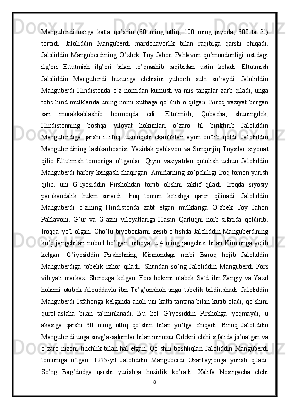 Manguberdi   ustiga   katta   qo’shin   (30   ming   otliq,   100   ming   piyoda,   300   ta   fil)
tortadi.   Jaloliddin   Manguberdi   mardonavorlik   bilan   raqibiga   qarshi   chiqadi.
Jaloliddin   Manguberdining   O’zbek   Toy   Jahon   Pahlavon   qo’mondonligi   ostidagi
ilg’ori   Eltutmish   ilg’ori   bilan   to’qnashib   raqibidan   ustin   keladi.   Eltutmish
Jaloliddin   Manguberdi   huzuriga   elchisini   yuborib   sulh   so’raydi.   Jaloliddin
Manguberdi   Hindistonda   o’z   nomidan   kumush   va   mis   tangalar   zarb   qiladi,   unga
tobe hind  mulklarida  uning nomi   xutbaga qo’shib  o’qilgan.  Biroq vaziyat  borgan
sari   murakkablashib   bormoqda   edi.   Eltutmish,   Qubacha,   shuningdek,
Hindistonning   boshqa   viloyat   hokimlari   o’zaro   til   biriktirib   Jaloliddin
Manguberdiga   qarshi   ittifoq   tuzmoqchi   ekanliklari   ayon   bo’lib   qoldi.   Jaloliddin
Manguberdining   lashkarboshisi   Yazidak   pahlavon   va   Sunqurjiq   Toysilar   xiyonat
qilib   Eltutmish   tomoniga   o’tganlar.   Qiyin   vaziyatdan   qutulish   uchun   Jaloliddin
Manguberdi harbiy kengash chaqirgan. Amirlarning ko’pchiligi Iroq tomon yurish
qilib,   uni   G’iyosiddin   Pirshohdan   tortib   olishni   taklif   qiladi.   Iroqda   siyosiy
parokandalik   hukm   surardi.   Iroq   tomon   ketishga   qaror   qilinadi.   Jaloliddin
Manguberdi   o’zining   Hindistonda   zabt   etgan   mulklariga   O’zbek   Toy   Jahon
Pahlavoni,   G’ur   va   G’azni   viloyatlariga   Hasan   Qarluqni   noib   sifatida   qoldirib,
Iroqqa   yo’l   olgan.  Cho’lu   biyobonlarni   kesib   o’tishda   Jaloliddin   Manguberdining
ko’p jangchilari  nobud bo’lgan, nihoyat u 4 ming jangchisi  bilan Kirmonga yetib
kelgan.   G’iyosiddin   Pirshohning   Kirmondagi   noibi   Baroq   hojib   Jaloliddin
Manguberdiga   tobelik   izhor   qiladi.   Shundan   so’ng   Jaloliddin   Manguberdi   Fors
viloyati   markazi   Sherozga   kelgan.   Fors   hokimi   otabek   Sa`d   ibn   Zangiy   va   Yazd
hokimi   otabek   Alouddavla   ibn   To’g’onshoh   unga   tobelik   bildirishadi.   Jaloliddin
Manguberdi Isfahonga kelganda aholi uni katta tantana bilan kutib oladi, qo’shini
qurol-aslaha   bilan   ta`minlanadi.   Bu   hol   G’iyosiddin   Pirshohga   yoqmaydi,   u
akasiga   qarshi   30   ming   otliq   qo’shin   bilan   yo’lga   chiqadi.   Biroq   Jaloliddin
Manguberdi unga sovg’a-salomlar bilan miroxur Odekni elchi sifatida jo’natgan va
o’zaro   nizoni   tinchlik   bilan   hal   etgan.   Qo’shin   boshliqlari   Jaloliddin   Manguberdi
tomoniga   o’tgan.   1225-yil   Jaloliddin   Manguberdi   Ozarbayjonga   yurish   qiladi.
So’ng   Bag’dodga   qarshi   yurishga   hozirlik   ko’radi.   Xalifa   Nosirgacha   elchi
8