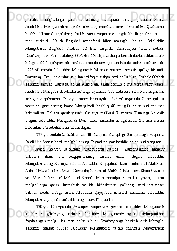 jo’natib,   mo’g’ullarga   qarshi   birlashishga   chaqiradi.   Bunga   javoban   Xalifa
Jaloliddin   Manguberdiga   qarshi   o’zining   mamluki   amir   Jamoliddin   Qushtemir
boshliq 20 minglik qo’shin jo’natdi. Basra yaqinidagi jangda Xalifa qo’shinlari tor-
mor   keltirildi.   Xalifa   Bag’dod   mudofaasi   bilan   mashg’ul   bo’ladi.   Jaloliddin
Manguberdi   Bag’dod   atrofida   12   kun   turgach,   Ozarbayjon   tomon   ketadi.
Ozarbayjon va Arron otabegi O’zbek ichkilik, maishatga berilib davlat ishlarini o’z
holiga tashlab qo’ygan edi, davlatni amalda uning xotini Malika xotun boshqarardi.
1225-yil   mayda   Jaloliddin   Manguberdi   Marog’a   shahrini   jangsiz   qo’lga   kiritadi.
Damashq,   Erbil   hokimlari   u   bilan   ittifoq   tuzishga   rozi   bo’ladilar.   Otabek   O’zbek
Tabrizni   tashlab   Ganjaga,   so’ng   Alinjo   qal`asiga   qochib   o’sha   yerda   vafot   etadi.
Jaloliddin Manguberdi Malika xotunga uylanadi. Tabrizda bir necha kun turgandan
so’ng   o’z   qo’shinini   Gruziya   tomon   boshlaydi.   1225-yil   avgustda   Garni   qal`asi
yaqinida   gurjilarning   Ivane   Mxargdzeli   boshliq   60   minglik   qo’shinini   tor-mor
keltiradi   va   Tiflisga   qarab   yuradi.   Gruziya   malikasi   Rusudana   Kutaisiga   ko’chib
o’tgan.   Jaloliddin   Manguberdi   Dvin,   Lori   shaharlarini   egallaydi,   Surmari   shahri
hokimlari o’z tobeliklarini bildirishgan.
1227-yil   sentabrda   Isfahondan   30   chaqirim   sharqdagi   Sin   qishlog’i   yaqinida
Jaloliddin Manguberdi mo’g’ullarning Taynol no’yon boshliq qo’shinini yenggan. 
Taynol   no’yon   Jaloliddin   Manguberdi   haqida:   “Zamonasining   haqiqiy
bahodiri   ekan,   o’z   tengqurlarining   sarvari   ekan”,   degan.   Jaloliddin
Manguberdining   Ko’niya   sultoni   Alouddin   Kayqubod,   Jazira   hokimi   al-Malik   al-
Ashrof Muzafariddin Muso, Damashq hokimi al-Malik al-Muazzam Sharafiddin Is
va   Misr   hokimi   al-Malik   al-Komil   Muhammadga   nomalar   yozib,   ularni
mo’g’ullarga   qarshi   kurashish   yo’lida   birlashtirish   yo’lidagi   xatti-harakatlari
behuda   ketdi.   Ustiga   ustak   Alouddin   Qayqubod   muxolif   kuchlarni   Jaloliddin
Manguberdiga qarshi birlashtirishga muvaffaq bo’ldi. 
1230-yil   10-avgustda   Arzinjon   yaqinidagi   jangda   Jaloliddin   Manguberdi
kuchlari   mag’lubiyatga   uchradi.   Jaloliddin   Manguberdining   kuchsizlanganidan
foydalangan   mo’g’ullar   katta   qo’shin   bilan   Ozarbayjonga   bostirib   kirib   Marog’a,
Tabrizni   egallab   (1231)   Jaloliddin   Manguberdi   ta`qib   etishgan.   Mayofariqin
9