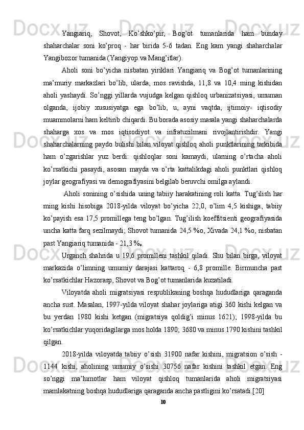 Yangiariq,   Shovot,   Ko’shko’pir,   Bog’ot   tumanlarida   ham   bunday
shaharchalar   soni   ko’proq   -   har   birida   5-6   tadan.   Eng   kam   yangi   shaharchalar
Yangibozor tumanida (Yangiyop va Mang’itlar). 
Aholi   soni   bo’yicha   nisbatan   yiriklari   Yangiariq   va   Bog’ot   tumanlarining
ma’muriy   markazlari   bo’lib,   ularda,   mos   ravishda,   11,8   va   10,4   ming   kishidan
aholi  yashaydi.  So’nggi  yillarda  vujudga  kelgan qishloq urbanizatsiyasi,  umuman
olganda,   ijobiy   xususiyatga   ega   bo’lib,   u,   ayni   vaqtda,   ijtimoiy-   iqtisodiy
muammolarni ham keltirib chiqardi. Bu borada asosiy masala yangi shaharchalarda
shaharga   xos   va   mos   iqtisodiyot   va   infratuzilmani   rivojlantirishdir.   Yangi
shaharchalarning paydo bulishi  bilan viloyat  qishloq aholi punktlarining tarkibida
ham   o’zgarishlar   yuz   berdi:   qishloqlar   soni   kamaydi,   ularning   o’rtacha   aholi
ko’rsatkichi   pasaydi,   asosan   mayda   va   o’rta   kattalikdagi   aholi   punktlari   qishloq
joylar geografiyasi va demografiyasini belgilab beruvchi omilga aylandi.
  Aholi  sonining o’sishida  uning tabiiy harakatining roli  katta. Tug’ilish har
ming   kishi   hisobiga   2018-yilda   viloyat   bo’yicha   22,0,   o’lim   4,5   kishiga,   tabiiy
ko’payish esa 17,5 promillega teng bo’lgan. Tug’ilish koeffitsienti geografiyasida
uncha katta farq sezilmaydi; Shovot tumanida 24,5 %o, Xivada 24,1 %o, nisbatan
past Yangiariq tumanida - 21,3 %
o.  
Urganch   shahrida   u   19,6   promilleni   tashkil   qiladi.   Shu   bilan   birga,   viloyat
markazida   o’limning   umumiy   darajasi   kattaroq   -   6,8   promille.   Birmuncha   past
ko’rsatkichlar Hazorasp, Shovot va Bog’ot tumanlarida kuzatiladi. 
Viloyatda   aholi   migratsiyasi   respublikaning   boshqa   hududlariga   qaraganda
ancha sust. Masalan, 1997-yilda viloyat shahar joylariga atigi 360 kishi kelgan va
bu   yerdan   1980   kishi   ketgan   (migratsiya   qoldig’i   minus   1621);   1998-yilda   bu
ko’rsatkichlar yuqoridagilarga mos holda 1890; 3680 va minus 1790 kishini tashkil
qilgan. 
2018-yilda   viloyatda   tabiiy   o’sish   31900   nafar   kishini,   migratsion   o’sish   -
1144   kishi,   aholining   umumiy   o’sishi   30756   nafar   kishini   tashkil   etgan.   Eng
so’nggi   ma’lumotlar   ham   viloyat   qishloq   tumanlarida   aholi   migratsiyasi
mamlakatning boshqa hududlariga qaraganda ancha pastligini ko’rsatadi.[20]
10 