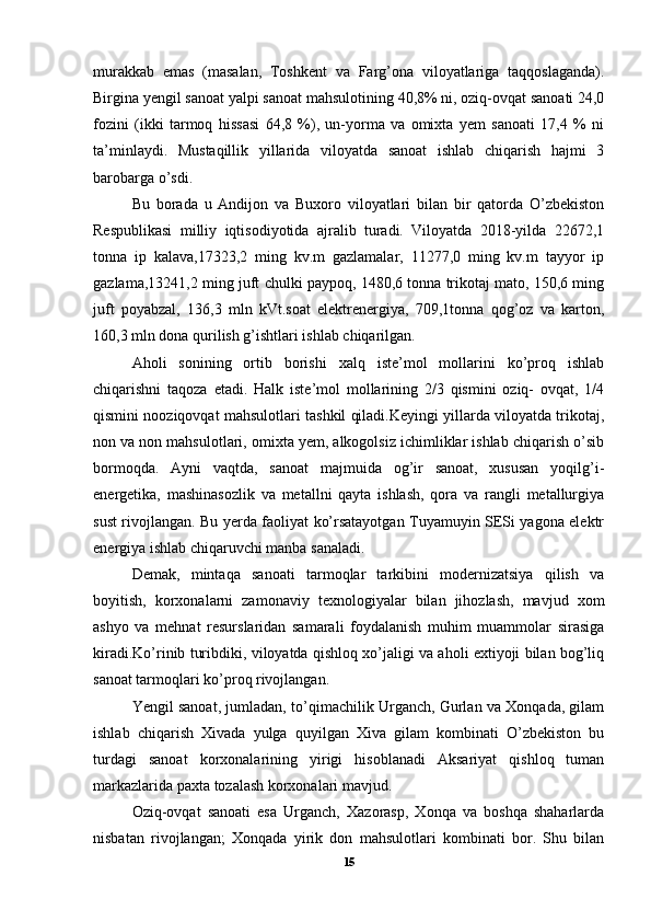 murakkab   emas   (masalan,   Toshkent   va   Farg’ona   viloyatlariga   taqqoslaganda).
Birgina yengil sanoat yalpi sanoat mahsulotining 40,8% ni, oziq-ovqat sanoati 24,0
fozini   (ikki   tarmoq   hissasi   64,8   %),   un-yorma   va   omixta   yem   sanoati   17,4   %   ni
ta’minlaydi.   Mustaqillik   yillarida   viloyatda   sanoat   ishlab   chiqarish   hajmi   3
barobarga o’sdi. 
Bu   borada   u   Andijon   va   Buxoro   viloyatlari   bilan   bir   qatorda   O’zbekiston
Respublikasi   milliy   iqtisodiyotida   ajralib   turadi.   Viloyatda   2018-yilda   22672,1
tonna   ip   kalava,17323,2   ming   kv.m   gazlamalar,   11277,0   ming   kv.m   tayyor   ip
gazlama,13241,2 ming juft chulki paypoq, 1480,6 tonna trikotaj mato, 150,6 ming
juft   poyabzal,   136,3   mln   kVt.soat   elektrenergiya,   709,1tonna   qog’oz   va   karton,
160,3 mln dona qurilish g’ishtlari ishlab chiqarilgan. 
Aholi   sonining   ortib   borishi   xalq   iste’mol   mollarini   ko’proq   ishlab
chiqarishni   taqoza   etadi.   Halk   iste’mol   mollarining   2/3   qismini   oziq-   ovqat,   1/4
qismini nooziqovqat mahsulotlari tashkil qiladi.Keyingi yillarda viloyatda trikotaj,
non va non mahsulotlari, omixta yem, alkogolsiz ichimliklar ishlab chiqarish o’sib
bormoqda.   Ayni   vaqtda,   sanoat   majmuida   og’ir   sanoat,   xususan   yoqilg’i-
energetika,   mashinasozlik   va   metallni   qayta   ishlash,   qora   va   rangli   metallurgiya
sust rivojlangan. Bu yerda faoliyat ko’rsatayotgan Tuyamuyin SESi yagona elektr
energiya ishlab chiqaruvchi manba sanaladi. 
Demak,   mintaqa   sanoati   tarmoqlar   tarkibini   modernizatsiya   qilish   va
boyitish,   korxonalarni   zamonaviy   texnologiyalar   bilan   jihozlash,   mavjud   xom
ashyo   va   mehnat   resurslaridan   samarali   foydalanish   muhim   muammolar   sirasiga
kiradi.Ko’rinib turibdiki, viloyatda qishloq xo’jaligi va aholi extiyoji bilan bog’liq
sanoat tarmoqlari ko’proq rivojlangan. 
Yengil sanoat, jumladan, to’qimachilik Urganch, Gurlan va Xonqada, gilam
ishlab   chiqarish   Xivada   yulga   quyilgan   Xiva   gilam   kombinati   O’zbekiston   bu
turdagi   sanoat   korxonalarining   yirigi   hisoblanadi   Aksariyat   qishloq   tuman
markazlarida paxta tozalash korxonalari mavjud. 
Oziq-ovqat   sanoati   esa   Urganch,   Xazorasp,   Xonqa   va   boshqa   shaharlarda
nisbatan   rivojlangan;   Xonqada   yirik   don   mahsulotlari   kombinati   bor.   Shu   bilan
15 