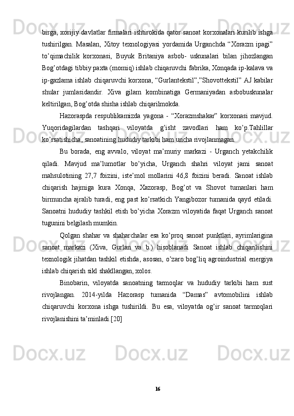 birga, xorijiy davlatlar  firmalari  ishtirokida qator  sanoat  korxonalari  kurilib ishga
tushirilgan.   Masalan,   Xitoy   texnologiyasi   yordamida   Urganchda   “Xorazm   ipagi”
to’qimachilik   korxonasi,   Buyuk   Britaniya   asbob-   uskunalari   bilan   jihozlangan
Bog’otdagi tibbiy paxta (momiq) ishlab chiqaruvchi fabrika, Xonqada ip-kalava va
ip-gazlama ishlab chiqaruvchi korxona, “Gurlantekstil”,”Shovottekstil” AJ kabilar
shular   jumlasidandir.   Xiva   gilam   kombinatiga   Germaniyadan   asbobuskunalar
keltirilgan, Bog’otda shisha ishlab chiqarilmokda. 
Hazoraspda   respublikamizda   yagona   -   “Xorazmshakar”   korxonasi   mavjud.
Yuqoridagilardan   tashqari   viloyatda   g’isht   zavodlari   ham   ko’p.Tahlillar
ko’rsatishicha, sanoatining hududiy tarkibi ham uncha rivojlanmagan. 
Bu   borada,   eng   avvalo,   viloyat   ma’muriy   markazi   -   Urganch   yetakchilik
qiladi.   Mavjud   ma’lumotlar   bo’yicha,   Urganch   shahri   viloyat   jami   sanoat
mahsulotining   27,7   foizini,   iste’mol   mollarini   46,8   foizini   beradi.   Sanoat   ishlab
chiqarish   hajmiga   kura   Xonqa,   Xazorasp,   Bog’ot   va   Shovot   tumanlari   ham
birmuncha   ajralib   turadi,   eng   past   ko’rsatkich   Yangibozor   tumanida   qayd   etiladi.
Sanoatni   hududiy   tashkil   etish   bo’yicha   Xorazm   viloyatida   faqat   Urganch   sanoat
tugunini belgilash mumkin. 
Qolgan   shahar   va   shaharchalar   esa   ko’proq   sanoat   punktlari,   ayrimlarigina
sanoat   markazi   (Xiva,   Gurlan   va   b.)   hisoblanadi   Sanoat   ishlab   chiqarilishini
texnologik jihatdan tashkil  etishda,  asosan,  o’zaro bog’liq agroindustrial  energiya
ishlab chiqarish sikl shakllangan, xolos. 
Binobarin,   viloyatda   sanoatning   tarmoqlar   va   hududiy   tarkibi   ham   sust
rivojlangan.   2014-yilda   Hazorasp   tumanida   “Damas”   avtomobilini   ishlab
chiqaruvchi   korxona   ishga   tushirildi.   Bu   esa,   viloyatda   og’ir   sanoat   tarmoqlari
rivojlanishini ta’minladi.[20]
16 