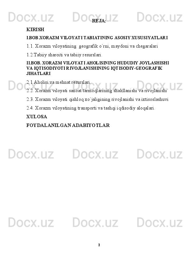 REJA:
KIRISH
I.BOB.XORAZM VILOYATI TABIATINING ASOSIY XUSUSIYATLARI
1.1. Xorazm viloyatining  geografik o`rni, maydoni va chegaralari
1.2.Tabiiy sharoiti va tabiiy resurslari.
II.BOB. XORAZM VILOYATI AHOLISINING HUDUDIY JOYLASHISHI  
VA IQTISODIYOTI RIVOJLANISHINING IQTISODIY-GEOGRAFIK 
JIHATLARI
2.1.Aholisi va mehnat resurslari.
2.2. Xorazm viloyati sanoat tarmoqlarining shakllanishi va rivojlanishi
2.3. Xorazm viloyati qishloq xo`jaligining rivojlanishi va ixtisoslashuvi
2.4. Xorazm viloyatining transporti va tashqi iqdisodiy aloqalari.
XULOSA
FOYDALANILGAN ADABIYOTLAR
2 