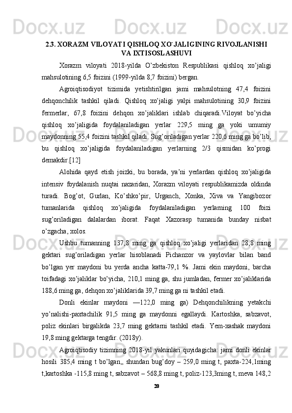 2.3. XORAZM VILOYATI QISHLOQ XO`JALIGINING RIVOJLANISHI
VA IXTISOSLASHUVI
Xorazm   viloyati   2018-yilda   O’zbekiston   Respublikasi   qishloq   xo’jaligi
mahsulotining 6,5 foizini (1999-yilda 8,7 foizini) bergan. 
Agroiqtisodiyot   tizimida   yetishtirilgan   jami   mahsulotning   47,4   foizini
dehqonchilik   tashkil   qiladi.   Qishloq   xo’jaligi   yalpi   mahsulotining   30,9   foizini
fermerlar,   67,8   foizini   dehqon   xo’jaliklari   ishlab   chiqaradi.Viloyat   bo’yicha
qishloq   xo’jaligida   foydalaniladigan   yerlar   229,5   ming   ga   yoki   umumiy
maydonning 55,4 foizini tashkil qiladi. Sug’oriladigan yerlar 220,6 ming ga bo’lib,
bu   qishloq   xo’jaligida   foydalaniladigan   yerlarning   2/3   qismidan   ko’progi
demakdir.[12]
Alohida   qayd   etish   joizki,   bu   borada,   ya’ni   yerlardan   qishloq   xo’jaligida
intensiv   foydalanish   nuqtai   nazaridan,   Xorazm   viloyati   respublikamizda   oldinda
turadi.   Bog’ot,   Gurlan,   Ko’shko’pir,   Urganch,   Xonka,   Xiva   va   Yangibozor
tumanlarida   qishloq   xo’jaligida   foydalaniladigan   yerlarning   100   foizi
sug’oriladigan   dalalardan   iborat.   Faqat   Xazorasp   tumanida   bunday   nisbat
o’zgacha, xolos. 
Ushbu   tumanning   137,8   ming   ga   qishloq   xo’jaligi   yerlaridan   28,8   ming
gektari   sug’oriladigan   yerlar   hisoblanadi   Pichanzor   va   yaylovlar   bilan   band
bo’lgan   yer   maydoni   bu   yerda   ancha   katta-79,1   %.   Jami   ekin   maydoni,   barcha
toifadagi xo’jaliklar bo’yicha, 210,1 ming ga, shu jumladan, fermer xo’jaliklarida
188,6 ming ga, dehqon xo’jaliklarida 39,7 ming ga ni tashkil etadi. 
Donli   ekinlar   maydoni   —122,0   ming   ga)   Dehqonchilikning   yetakchi
yo’nalishi-paxtachilik   91,5   ming   ga   maydonni   egallaydi.   Kartoshka,   sabzavot,
poliz   ekinlari   birgalikda   23,7   ming   gektarni   tashkil   etadi.   Yem-xashak   maydoni
19,8 ming gektarga tengdir. (2018y). 
Agroiqtisodiy   tizimning   2018-yil   yakunlari   quyidagicha:   jami   donli   ekinlar
hosili   385,4   ming   t   bo’lgan,,   shundan   bug’doy   –   259,0   ming   t,   paxta-224,1ming
t,kartoshka -115,8 ming t, sabzavot – 568,8 ming t, poliz-123,3ming t, meva 148,2
20 