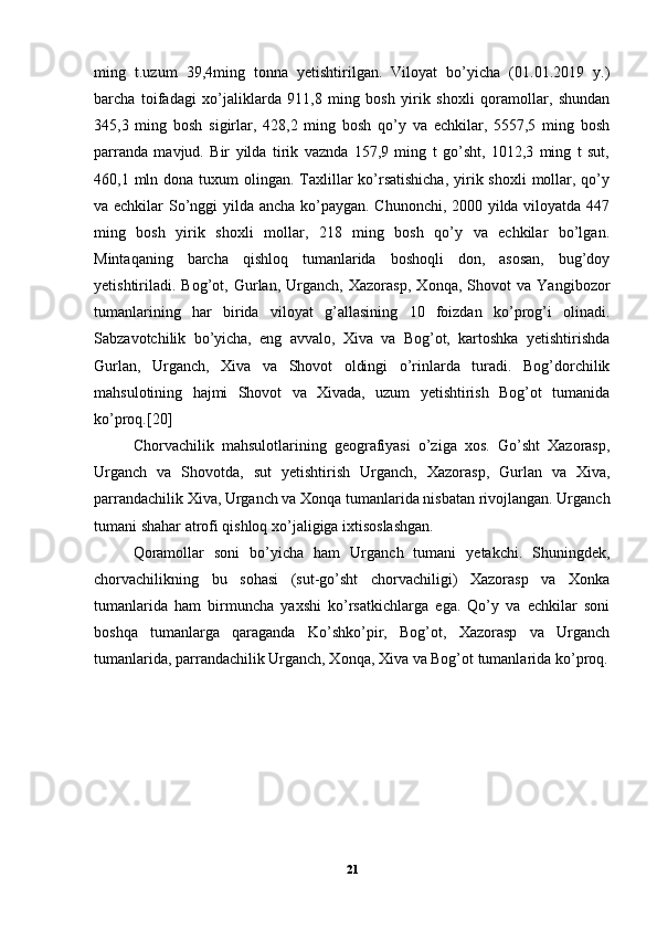ming   t.uzum   39,4ming   tonna   yetishtirilgan.   Viloyat   bo’yicha   (01.01.2019   y.)
barcha   toifadagi   xo’jaliklarda   911,8   ming   bosh   yirik   shoxli   qoramollar,   shundan
345,3   ming   bosh   sigirlar,   428,2   ming   bosh   qo’y   va   echkilar,   5557,5   ming   bosh
parranda   mavjud.   Bir   yilda   tirik   vaznda   157,9   ming   t   go’sht,   1012,3   ming   t   sut,
460,1 mln dona tuxum  olingan.  Taxlillar  ko’rsatishicha,  yirik shoxli  mollar, qo’y
va echkilar So’nggi yilda ancha ko’paygan. Chunonchi, 2000 yilda viloyatda 447
ming   bosh   yirik   shoxli   mollar,   218   ming   bosh   qo’y   va   echkilar   bo’lgan.
Mintaqaning   barcha   qishloq   tumanlarida   boshoqli   don,   asosan,   bug’doy
yetishtiriladi.   Bog’ot,   Gurlan,   Urganch,   Xazorasp,   Xonqa,   Shovot   va   Yangibozor
tumanlarining   har   birida   viloyat   g’allasining   10   foizdan   ko’prog’i   olinadi.
Sabzavotchilik   bo’yicha,   eng   avvalo,   Xiva   va   Bog’ot,   kartoshka   yetishtirishda
Gurlan,   Urganch,   Xiva   va   Shovot   oldingi   o’rinlarda   turadi.   Bog’dorchilik
mahsulotining   hajmi   Shovot   va   Xivada,   uzum   yetishtirish   Bog’ot   tumanida
ko’proq.[20] 
Chorvachilik   mahsulotlarining   geografiyasi   o’ziga   xos.   Go’sht   Xazorasp,
Urganch   va   Shovotda,   sut   yetishtirish   Urganch,   Xazorasp,   Gurlan   va   Xiva,
parrandachilik Xiva, Urganch va Xonqa tumanlarida nisbatan rivojlangan. Urganch
tumani shahar atrofi qishloq xo’jaligiga ixtisoslashgan. 
Qoramollar   soni   bo’yicha   ham   Urganch   tumani   yetakchi.   Shuningdek,
chorvachilikning   bu   sohasi   (sut-go’sht   chorvachiligi)   Xazorasp   va   Xonka
tumanlarida   ham   birmuncha   yaxshi   ko’rsatkichlarga   ega.   Qo’y   va   echkilar   soni
boshqa   tumanlarga   qaraganda   Ko’shko’pir,   Bog’ot,   Xazorasp   va   Urganch
tumanlarida, parrandachilik Urganch, Xonqa, Xiva va Bog’ot tumanlarida ko’proq.
21 