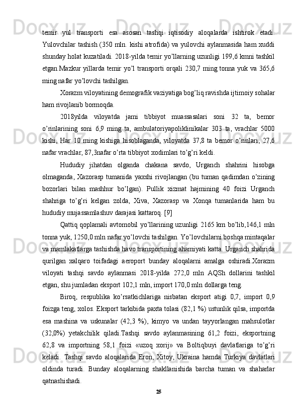 temir   yul   transporti   esa   asosan   tashqi   iqtisodiy   aloqalarda   ishtirok   etadi.
Yulovchilar tashish (350 mln. kishi atrofida) va yulovchi aylanmasida ham xuddi
shunday holat kuzatiladi. 2018-yilda temir yo’llarning uzunligi 199,6 kmni tashkil
etgan.Mazkur yillarda temir yo’l transporti orqali 230,7 ming tonna yuk va 365,6
ming nafar yo’lovchi tashilgan. 
Xorazm viloyatining demografik vaziyatiga bog’liq ravishda ijtimoiy sohalar
ham rivojlanib bormoqda. 
2018yilda   viloyatda   jami   tibbiyot   muassasalari   soni   32   ta,   bemor
o’rinlarining   soni   6,9   ming   ta,   ambulatoriyapoliklinikalar   303   ta,   vrachlar   5000
kishi,   Har   10   ming   kishiga   hisoblaganda,   viloyatda   37,8   ta   bemor   o’rinlari,   27,6
nafar vrachlar, 87,3nafar o’rta tibbiyot xodimlari to’g’ri keldi. 
Hududiy   jihatdan   olganda   chakana   savdo,   Urganch   shahrini   hisobga
olmaganda,   Xazorasp   tumanida   yaxshi   rivojlangan   (bu   tuman   qadimdan   o’zining
bozorlari   bilan   mashhur   bo’lgan).   Pullik   xizmat   hajmining   40   foizi   Urganch
shahriga   to’g’ri   kelgan   zolda,   Xiva,   Xazorasp   va   Xonqa   tumanlarida   ham   bu
hududiy mujassamlashuv darajasi kattaroq. [9]
Qattiq qoplamali avtomobil yo’llarining uzunligi 2165 km bo’lib,146,1 mln
tonna yuk, 1250,0 mln nafar yo’lovchi tashilgan. Yo’lovchilarni boshqa mintaqalar
va mamlakatlarga tashishda havo transportining ahamiyati katta. Urganch shahrida
qurilgan   xalqaro   toifadagi   aeroport   bunday   aloqalarni   amalga   oshiradi.Xorazm
viloyati   tashqi   savdo   aylanmasi   2018-yilda   272,0   mln   AQSh   dollarini   tashkil
etgan, shu jumladan eksport 102,1 mln, import 170,0 mln dollarga teng. 
Biroq,   respublika   ko’rsatkichlariga   nisbatan   eksport   atigi   0,7,   import   0,9
foizga teng, xolos. Eksport tarkibida paxta tolasi (82,1 %) ustunlik qilsa, importda
esa   mashina   va   uskunalar   (42,3   %),   kimyo   va   undan   tayyorlangan   mahsulotlar
(32,0%)   yetakchilik   qiladi.Tashqi   savdo   aylanmasining   61,2   foizi,   eksportning
62,8   va   importning   58,1   foizi   «uzoq   xorij»   va   Boltiqbuyi   davlatlariga   to’g’ri
keladi.   Tashqi   savdo   aloqalarida   Eron,   Xitoy,   Ukraina   hamda   Turkiya   davlatlari
oldinda   turadi.   Bunday   aloqalarning   shakllanishida   barcha   tuman   va   shaharlar
qatnashishadi.   
25 