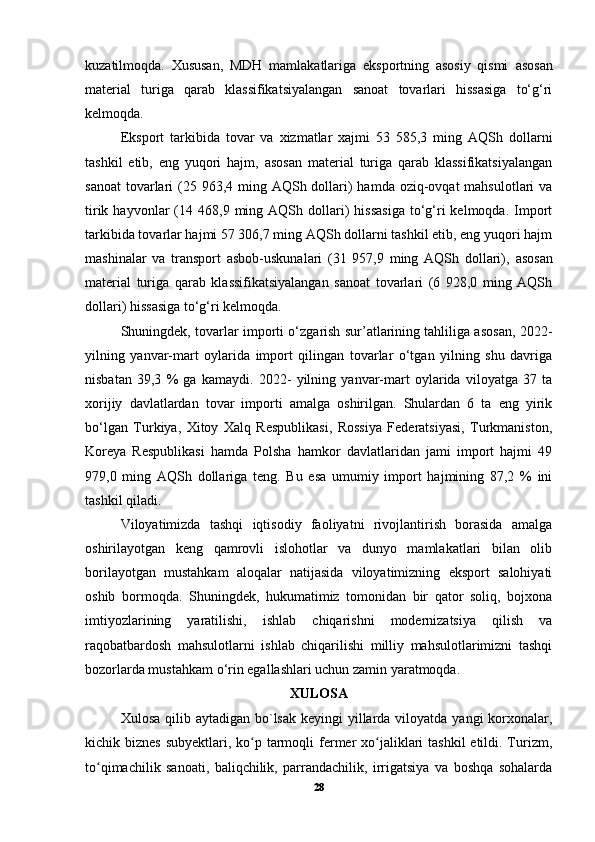 kuzatilmoqda.   Xususan,   MDH   mamlakatlariga   eksportning   asosiy   qismi   а sosan
material   turiga   qarab   klassifikatsiyalangan   sanoat   tovarlari   hissasiga   to‘g‘ri
kelmoqda. 
Eksport   tarkibida   tovar   va   xizmatlar   xajmi   53   585,3   ming   AQSh   dollarni
tashkil   etib,   eng   yuqori   hajm,   asosan   material   turiga   qarab   klassifikatsiyalangan
sanoat  tovarlari  (25 963,4 ming AQSh dollari)  hamda  oziq-ovqat  mahsulotlari  va
tirik  hayvonlar   (14  468,9  ming  AQSh  dollari)  hissasiga  to‘g‘ri   kelmoqda.  Import
tarkibida tovarlar hajmi 57 306,7 ming AQSh dollarni tashkil etib, eng yuqori hajm
mashinalar   va   transport   asbob-uskunalari   (31   957,9   ming   AQSh   dollari),   а sosan
material   turiga   qarab   klassifikatsiyalangan   sanoat   tovarlari   (6   928,0   ming   AQSh
dollari) hissasiga to‘g‘ri kelmoqda. 
Shuningdek, tovarlar importi o‘zgarish sur’atlarining tahliliga asosan, 2022-
yilning   yanvar-mart   oylarida   import   qilingan   tovarlar   o‘tgan   yilning   shu   davriga
nisbatan   39,3   %   ga   kamaydi.   2022-   yilning   yanvar-mart   oylarida   viloyatga   37   ta
xorijiy   davlatlardan   tovar   importi   amalga   oshirilgan.   Shulardan   6   ta   eng   yirik
bo‘lgan   Turkiya,   Xitoy   Xalq   Respublikasi,   Rossiya   Federatsiyasi,   Turkmaniston,
Koreya   Respublikasi   hamda   Polsha   hamkor   davlatlaridan   jami   import   hajmi   49
979,0   ming   AQSh   dollariga   teng.   Bu   esa   umumiy   import   hajmining   87,2   %   ini
tashkil qiladi. 
Viloyatimizda   tashqi   iqtisodiy   faoliyatni   rivojlantirish   borasida   amalga
oshirilayotgan   keng   qamrovli   islohotlar   va   dunyo   mamlakatlari   bilan   olib
borilayotgan   mustahkam   aloqalar   natijasida   viloyatimizning   eksport   salohiyati
oshib   bormoqda.   Shuningdek,   hukumatimiz   tomonidan   bir   qator   soliq,   bojxona
imtiyozlarining   yaratilishi,   ishlab   chiqarishni   modernizatsiya   qilish   va
raqobatbardosh   mahsulotlarni   ishlab   chiqarilishi   milliy   mahsulotlarimizni   tashqi
bozorlarda mustahkam o‘rin egallashlari uchun zamin yaratmoqda.
XULOSA
Xulosa qilib aytadigan  bo`lsak  keyingi  yillarda viloyatda yangi  korxonalar,
kichik biznes  subyektlari, ko p tarmoqli  fermer  xo jaliklari  tashkil  etildi. Turizm,ʻ ʻ
to qimachilik   sanoati,   baliqchilik,   parrandachilik,   irrigatsiya   va   boshqa   sohalarda	
ʻ
28 